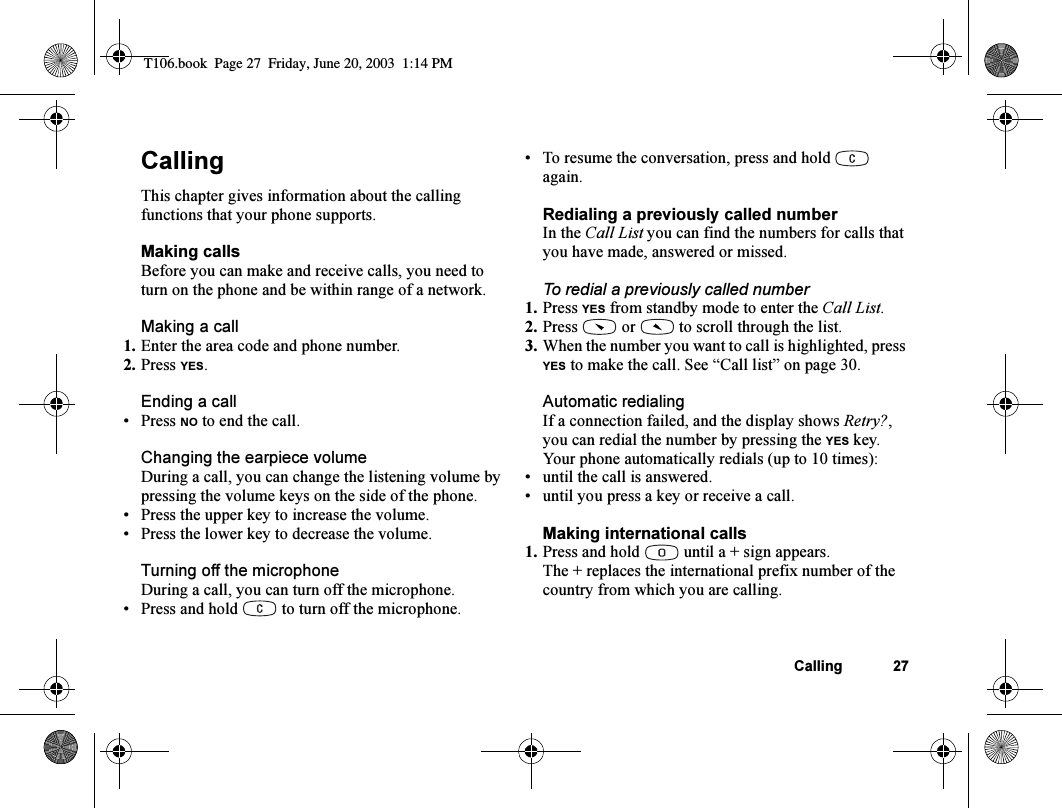 Calling 27CallingThis chapter gives information about the calling functions that your phone supports.Making callsBefore you can make and receive calls, you need to turn on the phone and be within range of a network.Making a call1. Enter the area code and phone number.2. Press YES.Ending a call•Press NO to end the call.Changing the earpiece volumeDuring a call, you can change the listening volume by pressing the volume keys on the side of the phone.• Press the upper key to increase the volume.• Press the lower key to decrease the volume.Turning off the microphoneDuring a call, you can turn off the microphone.• Press and hold   to turn off the microphone.• To resume the conversation, press and hold   again.Redialing a previously called numberIn the Call List you can find the numbers for calls that you have made, answered or missed.To redial a previously called number1. Press YES from standby mode to enter the Call List.2. Press   or   to scroll through the list.3. When the number you want to call is highlighted, press YES to make the call. See “Call list” on page 30.Automatic redialingIf a connection failed, and the display shows Retry?, you can redial the number by pressing the YES key. Your phone automatically redials (up to 10 times):• until the call is answered.• until you press a key or receive a call.Making international calls1. Press and hold   until a + sign appears.The + replaces the international prefix number of the country from which you are calling.T106.book  Page 27  Friday, June 20, 2003  1:14 PM