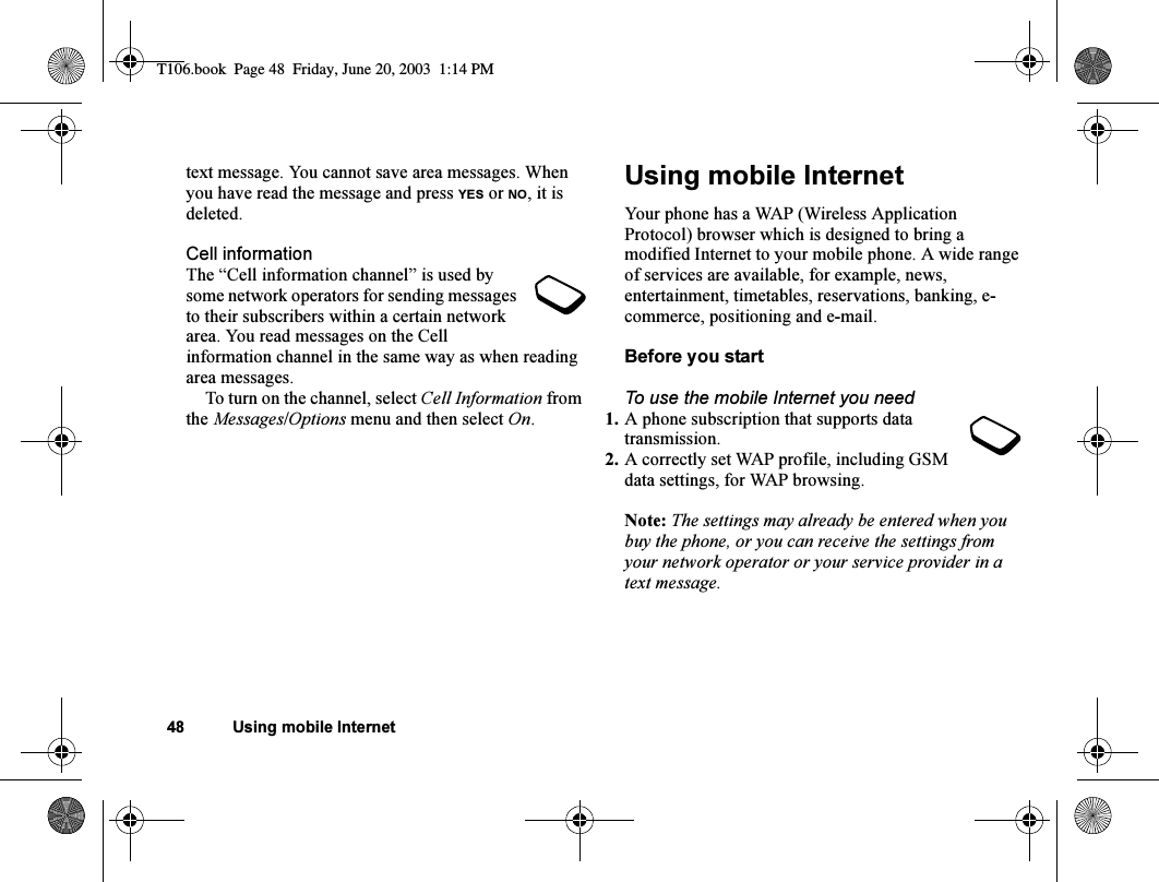 48 Using mobile Internettext message. You cannot save area messages. When you have read the message and press YES or NO, it is deleted.Cell informationThe “Cell information channel” is used by some network operators for sending messages to their subscribers within a certain network area. You read messages on the Cell information channel in the same way as when reading area messages.To turn on the channel, select Cell Information from the Messages/Options menu and then select On.Using mobile InternetYour phone has a WAP (Wireless Application Protocol) browser which is designed to bring a modified Internet to your mobile phone. A wide range of services are available, for example, news, entertainment, timetables, reservations, banking, e-commerce, positioning and e-mail.Before you startTo use the mobile Internet you need1. A phone subscription that supports data transmission.2. A correctly set WAP profile, including GSM data settings, for WAP browsing.Note: The settings may already be entered when you buy the phone, or you can receive the settings from your network operator or your service provider in a text message.T106.book  Page 48  Friday, June 20, 2003  1:14 PM