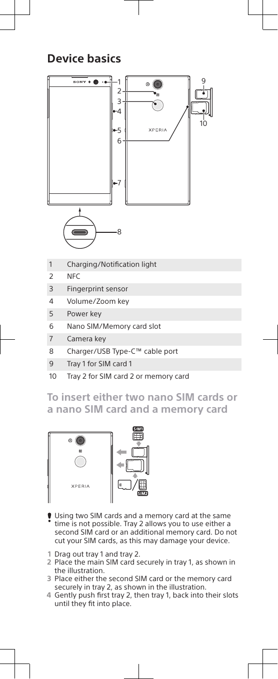 Device basics891041527361Charging/Notiﬁcation light2 NFC3 Fingerprint sensor4 Volume/Zoom key5 Power key6 Nano SIM/Memory card slot7 Camera key8 Charger/USB Type-C™ cable port9 Tray 1 for SIM card 110 Tray 2 for SIM card 2 or memory cardTo insert either two nano SIM cards ora nano SIM card and a memory cardUsing two SIM cards and a memory card at the sametime is not possible. Tray 2 allows you to use either asecond SIM card or an additional memory card. Do notcut your SIM cards, as this may damage your device.1Drag out tray 1 and tray 2.2Place the main SIM card securely in tray 1, as shown inthe illustration.3Place either the second SIM card or the memory cardsecurely in tray 2, as shown in the illustration.4Gently push ﬁrst tray 2, then tray 1, back into their slotsuntil they ﬁt into place.