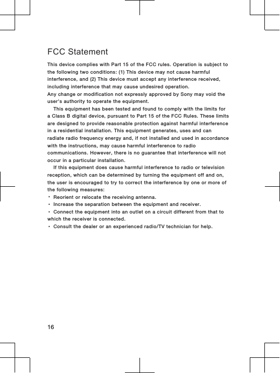 FCC StatementThis device complies with Part 15 of the FCC rules. Operation is subject tothe following two conditions: (1) This device may not cause harmfulinterference, and (2) This device must accept any interference received,including interference that may cause undesired operation.Any change or modification not expressly approved by Sony may void theuser&apos;s authority to operate the equipment.This equipment has been tested and found to comply with the limits fora Class B digital device, pursuant to Part 15 of the FCC Rules. These limitsare designed to provide reasonable protection against harmful interferencein a residential installation. This equipment generates, uses and canradiate radio frequency energy and, if not installed and used in accordancewith the instructions, may cause harmful interference to radiocommunications. However, there is no guarantee that interference will notoccur in a particular installation.If this equipment does cause harmful interference to radio or televisionreception, which can be determined by turning the equipment off and on,the user is encouraged to try to correct the interference by one or more ofthe following measures:•Reorient or relocate the receiving antenna.•Increase the separation between the equipment and receiver.•Connect the equipment into an outlet on a circuit different from that towhich the receiver is connected.•Consult the dealer or an experienced radio/TV technician for help.16