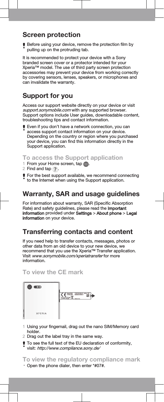 Screen protectionBefore using your device, remove the protection film bypulling up on the protruding tab.It is recommended to protect your device with a Sonybranded screen cover or a protector intended for yourXperia™ model. The use of third party screen protectionaccessories may prevent your device from working correctlyby covering sensors, lenses, speakers, or microphones andcan invalidate the warranty.Support for youAccess our support website directly on your device or visitsupport.sonymobile.com with any supported browser.Support options include User guides, downloadable content,troubleshooting tips and contact information.Even if you don’t have a network connection, you canaccess support contact information on your device.Depending on the country or region where you purchasedyour device, you can find this information directly in theSupport application.To access the Support application1From your Home screen, tap  .2Find and tap  .For the best support available, we recommend connectingto the Internet when using the Support application.Warranty, SAR and usage guidelinesFor information about warranty, SAR (Specific AbsorptionRate) and safety guidelines, please read the Importantinformation provided under Settings &gt; About phone &gt; Legalinformation on your device.Transferring contacts and contentIf you need help to transfer contacts, messages, photos orother data from an old device to your new device, werecommend that you use the Xperia™ Transfer application.Visit www.sonymobile.com/xperiatransfer for moreinformation.To view the CE mark1Using your fingernail, drag out the nano SIM/Memory cardholder.2Drag out the label tray in the same way.To see the full text of the EU declaration of conformity,visit: http://www.compliance.sony.de/To view the regulatory compliance mark•Open the phone dialer, then enter *#07#.