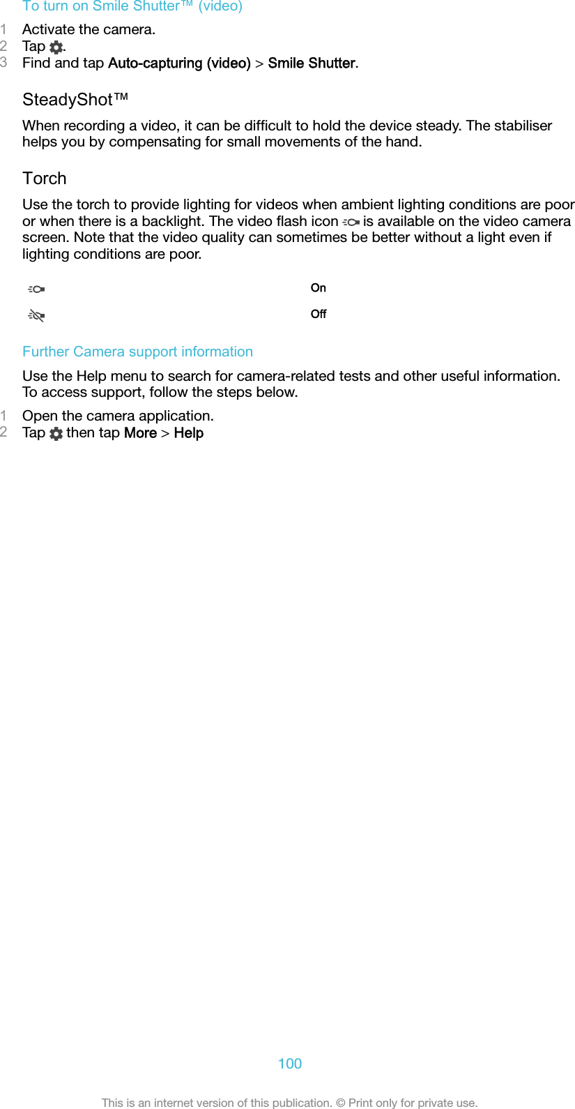 To turn on Smile Shutter™ (video)1Activate the camera.2Tap  .3Find and tap Auto-capturing (video) &gt; Smile Shutter.SteadyShot™When recording a video, it can be difﬁcult to hold the device steady. The stabiliserhelps you by compensating for small movements of the hand.TorchUse the torch to provide lighting for videos when ambient lighting conditions are pooror when there is a backlight. The video ﬂash icon   is available on the video camerascreen. Note that the video quality can sometimes be better without a light even iflighting conditions are poor.OnOffFurther Camera support informationUse the Help menu to search for camera-related tests and other useful information.To access support, follow the steps below.1Open the camera application.2Tap   then tap More &gt; Help100This is an internet version of this publication. © Print only for private use.