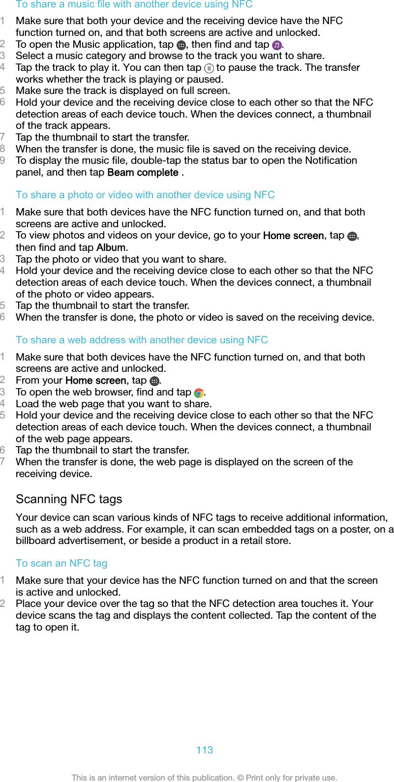 To share a music file with another device using NFC1Make sure that both your device and the receiving device have the NFCfunction turned on, and that both screens are active and unlocked.2To open the Music application, tap  , then ﬁnd and tap  .3Select a music category and browse to the track you want to share.4Tap the track to play it. You can then tap   to pause the track. The transferworks whether the track is playing or paused.5Make sure the track is displayed on full screen.6Hold your device and the receiving device close to each other so that the NFCdetection areas of each device touch. When the devices connect, a thumbnailof the track appears.7Tap the thumbnail to start the transfer.8When the transfer is done, the music ﬁle is saved on the receiving device.9To display the music ﬁle, double-tap the status bar to open the Notiﬁcationpanel, and then tap Beam complete .To share a photo or video with another device using NFC1Make sure that both devices have the NFC function turned on, and that bothscreens are active and unlocked.2To view photos and videos on your device, go to your Home screen, tap  ,then ﬁnd and tap Album.3Tap the photo or video that you want to share.4Hold your device and the receiving device close to each other so that the NFCdetection areas of each device touch. When the devices connect, a thumbnailof the photo or video appears.5Tap the thumbnail to start the transfer.6When the transfer is done, the photo or video is saved on the receiving device.To share a web address with another device using NFC1Make sure that both devices have the NFC function turned on, and that bothscreens are active and unlocked.2From your Home screen, tap  .3To open the web browser, ﬁnd and tap  .4Load the web page that you want to share.5Hold your device and the receiving device close to each other so that the NFCdetection areas of each device touch. When the devices connect, a thumbnailof the web page appears.6Tap the thumbnail to start the transfer.7When the transfer is done, the web page is displayed on the screen of thereceiving device.Scanning NFC tagsYour device can scan various kinds of NFC tags to receive additional information,such as a web address. For example, it can scan embedded tags on a poster, on abillboard advertisement, or beside a product in a retail store.To scan an NFC tag1Make sure that your device has the NFC function turned on and that the screenis active and unlocked.2Place your device over the tag so that the NFC detection area touches it. Yourdevice scans the tag and displays the content collected. Tap the content of thetag to open it.113This is an internet version of this publication. © Print only for private use.