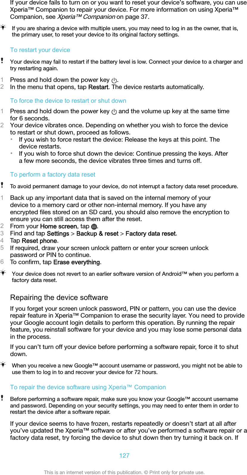 If your device fails to turn on or you want to reset your device’s software, you can useXperia™ Companion to repair your device. For more information on using Xperia™Companion, see Xperia™ Companion on page 37.If you are sharing a device with multiple users, you may need to log in as the owner, that is,the primary user, to reset your device to its original factory settings.To restart your deviceYour device may fail to restart if the battery level is low. Connect your device to a charger andtry restarting again.1Press and hold down the power key  .2In the menu that opens, tap Restart. The device restarts automatically.To force the device to restart or shut down1Press and hold down the power key   and the volume up key at the same timefor 6 seconds.2Your device vibrates once. Depending on whether you wish to force the deviceto restart or shut down, proceed as follows.•If you wish to force restart the device: Release the keys at this point. Thedevice restarts.•If you wish to force shut down the device: Continue pressing the keys. Aftera few more seconds, the device vibrates three times and turns off.To perform a factory data resetTo avoid permanent damage to your device, do not interrupt a factory data reset procedure.1Back up any important data that is saved on the internal memory of yourdevice to a memory card or other non-internal memory. If you have anyencrypted ﬁles stored on an SD card, you should also remove the encryption toensure you can still access them after the reset.2From your Home screen, tap  .3Find and tap Settings &gt; Backup &amp; reset &gt; Factory data reset.4Tap Reset phone.5If required, draw your screen unlock pattern or enter your screen unlockpassword or PIN to continue.6To conﬁrm, tap Erase everything.Your device does not revert to an earlier software version of Android™ when you perform afactory data reset.Repairing the device softwareIf you forget your screen unlock password, PIN or pattern, you can use the devicerepair feature in Xperia™ Companion to erase the security layer. You need to provideyour Google account login details to perform this operation. By running the repairfeature, you reinstall software for your device and you may lose some personal datain the process.If you can’t turn off your device before performing a software repair, force it to shutdown.When you receive a new Google™ account username or password, you might not be able touse them to log in to and recover your device for 72 hours.To repair the device software using Xperia™ CompanionBefore performing a software repair, make sure you know your Google™ account usernameand password. Depending on your security settings, you may need to enter them in order torestart the device after a software repair.If your device seems to have frozen, restarts repeatedly or doesn’t start at all afteryou’ve updated the Xperia™ software or after you’ve performed a software repair or afactory data reset, try forcing the device to shut down then try turning it back on. If127This is an internet version of this publication. © Print only for private use.