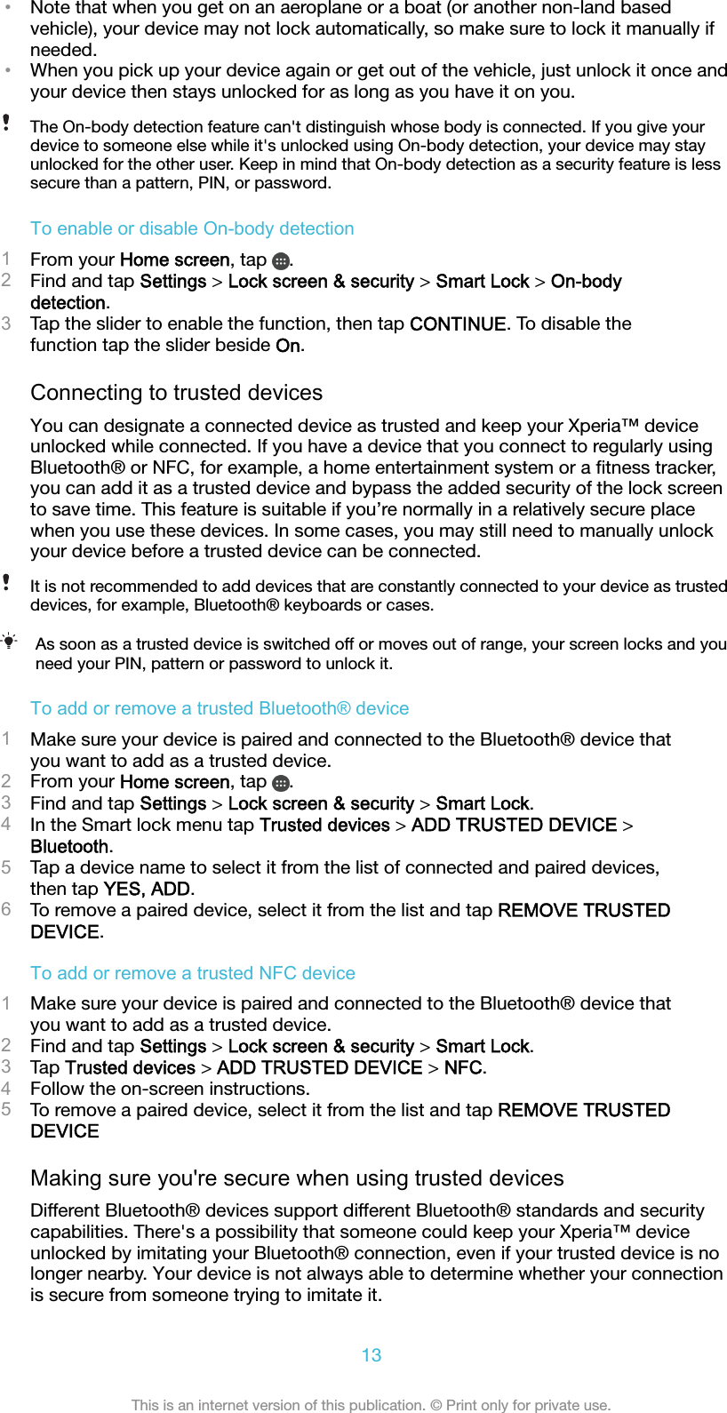 •Note that when you get on an aeroplane or a boat (or another non-land basedvehicle), your device may not lock automatically, so make sure to lock it manually ifneeded.•When you pick up your device again or get out of the vehicle, just unlock it once andyour device then stays unlocked for as long as you have it on you.The On-body detection feature can&apos;t distinguish whose body is connected. If you give yourdevice to someone else while it&apos;s unlocked using On-body detection, your device may stayunlocked for the other user. Keep in mind that On-body detection as a security feature is lesssecure than a pattern, PIN, or password.To enable or disable On-body detection1From your Home screen, tap  .2Find and tap Settings &gt; Lock screen &amp; security &gt; Smart Lock &gt; On-bodydetection.3Tap the slider to enable the function, then tap CONTINUE. To disable thefunction tap the slider beside On.Connecting to trusted devicesYou can designate a connected device as trusted and keep your Xperia™ deviceunlocked while connected. If you have a device that you connect to regularly usingBluetooth® or NFC, for example, a home entertainment system or a ﬁtness tracker,you can add it as a trusted device and bypass the added security of the lock screento save time. This feature is suitable if you’re normally in a relatively secure placewhen you use these devices. In some cases, you may still need to manually unlockyour device before a trusted device can be connected.It is not recommended to add devices that are constantly connected to your device as trusteddevices, for example, Bluetooth® keyboards or cases.As soon as a trusted device is switched off or moves out of range, your screen locks and youneed your PIN, pattern or password to unlock it.To add or remove a trusted Bluetooth® device1Make sure your device is paired and connected to the Bluetooth® device thatyou want to add as a trusted device.2From your Home screen, tap  .3Find and tap Settings &gt; Lock screen &amp; security &gt; Smart Lock.4In the Smart lock menu tap Trusted devices &gt; ADD TRUSTED DEVICE &gt;Bluetooth.5Tap a device name to select it from the list of connected and paired devices,then tap YES, ADD.6To remove a paired device, select it from the list and tap REMOVE TRUSTEDDEVICE.To add or remove a trusted NFC device1Make sure your device is paired and connected to the Bluetooth® device thatyou want to add as a trusted device.2Find and tap Settings &gt; Lock screen &amp; security &gt; Smart Lock.3Tap Trusted devices &gt; ADD TRUSTED DEVICE &gt; NFC.4Follow the on-screen instructions.5To remove a paired device, select it from the list and tap REMOVE TRUSTEDDEVICEMaking sure you&apos;re secure when using trusted devicesDifferent Bluetooth® devices support different Bluetooth® standards and securitycapabilities. There&apos;s a possibility that someone could keep your Xperia™ deviceunlocked by imitating your Bluetooth® connection, even if your trusted device is nolonger nearby. Your device is not always able to determine whether your connectionis secure from someone trying to imitate it.13This is an internet version of this publication. © Print only for private use.