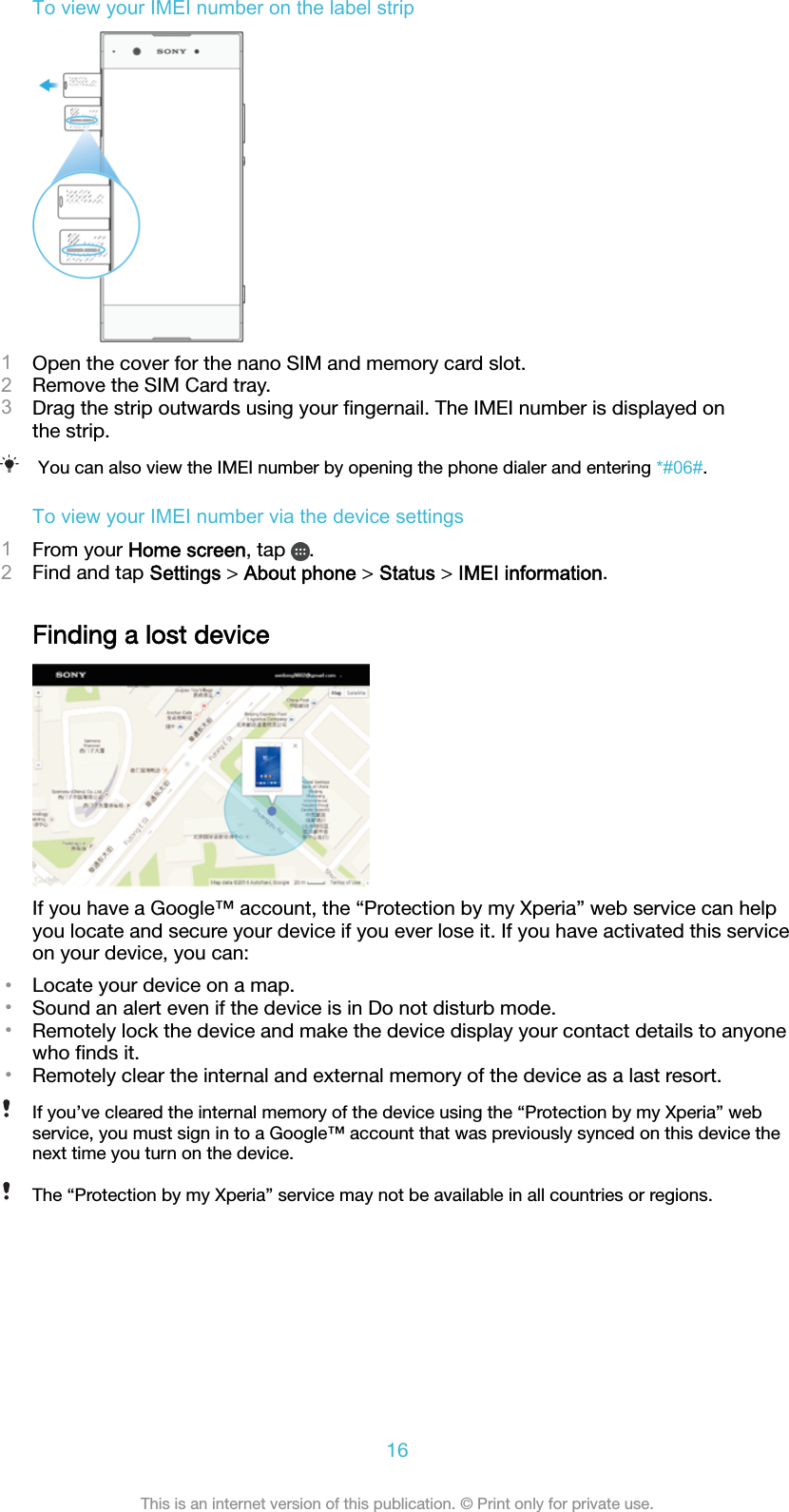 To view your IMEI number on the label strip1Open the cover for the nano SIM and memory card slot.2Remove the SIM Card tray.3Drag the strip outwards using your ﬁngernail. The IMEI number is displayed onthe strip.You can also view the IMEI number by opening the phone dialer and entering *#06#.To view your IMEI number via the device settings1From your Home screen, tap  .2Find and tap Settings &gt; About phone &gt; Status &gt; IMEI information.Finding a lost deviceIf you have a Google™ account, the “Protection by my Xperia” web service can helpyou locate and secure your device if you ever lose it. If you have activated this serviceon your device, you can:•Locate your device on a map.•Sound an alert even if the device is in Do not disturb mode.•Remotely lock the device and make the device display your contact details to anyonewho ﬁnds it.•Remotely clear the internal and external memory of the device as a last resort.If you’ve cleared the internal memory of the device using the “Protection by my Xperia” webservice, you must sign in to a Google™ account that was previously synced on this device thenext time you turn on the device.The “Protection by my Xperia” service may not be available in all countries or regions.16This is an internet version of this publication. © Print only for private use.
