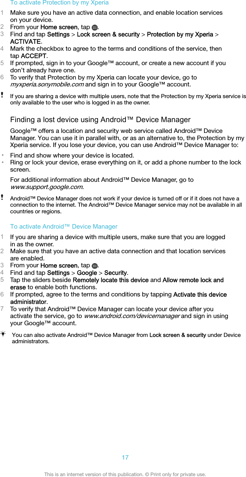 To activate Protection by my Xperia1Make sure you have an active data connection, and enable location serviceson your device.2From your Home screen, tap  .3Find and tap Settings &gt; Lock screen &amp; security &gt; Protection by my Xperia &gt;ACTIVATE.4Mark the checkbox to agree to the terms and conditions of the service, thentap ACCEPT.5If prompted, sign in to your Google™ account, or create a new account if youdon’t already have one.6To verify that Protection by my Xperia can locate your device, go tomyxperia.sonymobile.com and sign in to your Google™ account.If you are sharing a device with multiple users, note that the Protection by my Xperia service isonly available to the user who is logged in as the owner.Finding a lost device using Android™ Device ManagerGoogle™ offers a location and security web service called Android™ DeviceManager. You can use it in parallel with, or as an alternative to, the Protection by myXperia service. If you lose your device, you can use Android™ Device Manager to:•Find and show where your device is located.•Ring or lock your device, erase everything on it, or add a phone number to the lockscreen.For additional information about Android™ Device Manager, go towww.support.google.com.Android™ Device Manager does not work if your device is turned off or if it does not have aconnection to the internet. The Android™ Device Manager service may not be available in allcountries or regions.To activate Android™ Device Manager1If you are sharing a device with multiple users, make sure that you are loggedin as the owner.2Make sure that you have an active data connection and that location servicesare enabled.3From your Home screen, tap  .4Find and tap Settings &gt; Google &gt; Security.5Tap the sliders beside Remotely locate this device and Allow remote lock anderase to enable both functions.6If prompted, agree to the terms and conditions by tapping Activate this deviceadministrator.7To verify that Android™ Device Manager can locate your device after youactivate the service, go to www.android.com/devicemanager and sign in usingyour Google™ account.You can also activate Android™ Device Manager from Lock screen &amp; security under Deviceadministrators.17This is an internet version of this publication. © Print only for private use.