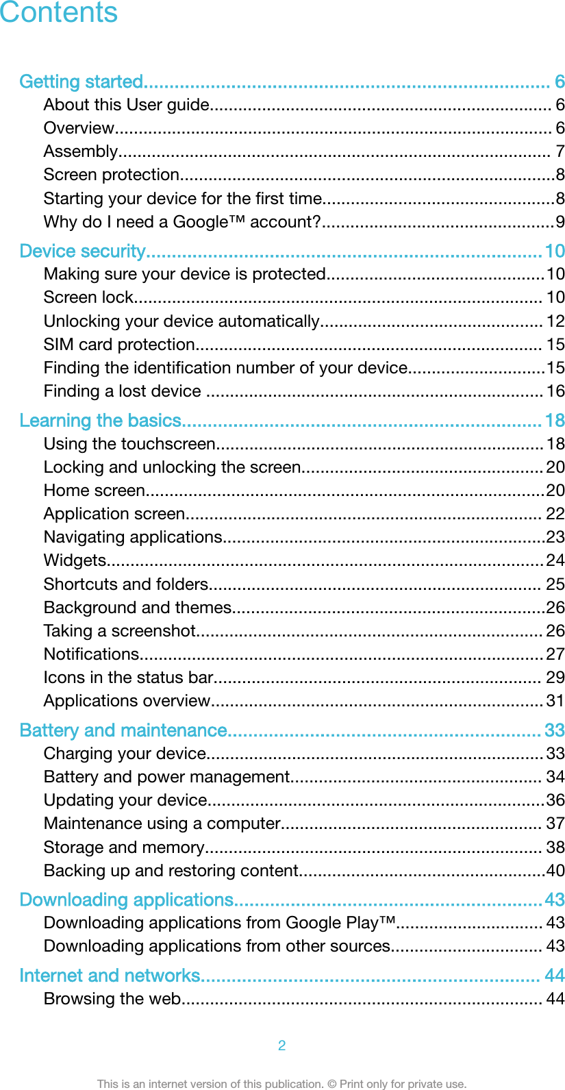 ContentsGetting started............................................................................... 6About this User guide........................................................................ 6Overview............................................................................................ 6Assembly........................................................................................... 7Screen protection...............................................................................8Starting your device for the ﬁrst time.................................................8Why do I need a Google™ account?.................................................9Device security.............................................................................10Making sure your device is protected..............................................10Screen lock...................................................................................... 10Unlocking your device automatically............................................... 12SIM card protection......................................................................... 15Finding the identiﬁcation number of your device.............................15Finding a lost device ....................................................................... 16Learning the basics...................................................................... 18Using the touchscreen.....................................................................18Locking and unlocking the screen................................................... 20Home screen....................................................................................20Application screen........................................................................... 22Navigating applications....................................................................23Widgets............................................................................................24Shortcuts and folders...................................................................... 25Background and themes..................................................................26Taking a screenshot......................................................................... 26Notiﬁcations..................................................................................... 27Icons in the status bar..................................................................... 29Applications overview...................................................................... 31Battery and maintenance............................................................. 33Charging your device....................................................................... 33Battery and power management..................................................... 34Updating your device.......................................................................36Maintenance using a computer....................................................... 37Storage and memory....................................................................... 38Backing up and restoring content....................................................40Downloading applications............................................................43Downloading applications from Google Play™............................... 43Downloading applications from other sources................................ 43Internet and networks.................................................................. 44Browsing the web............................................................................ 442This is an internet version of this publication. © Print only for private use.