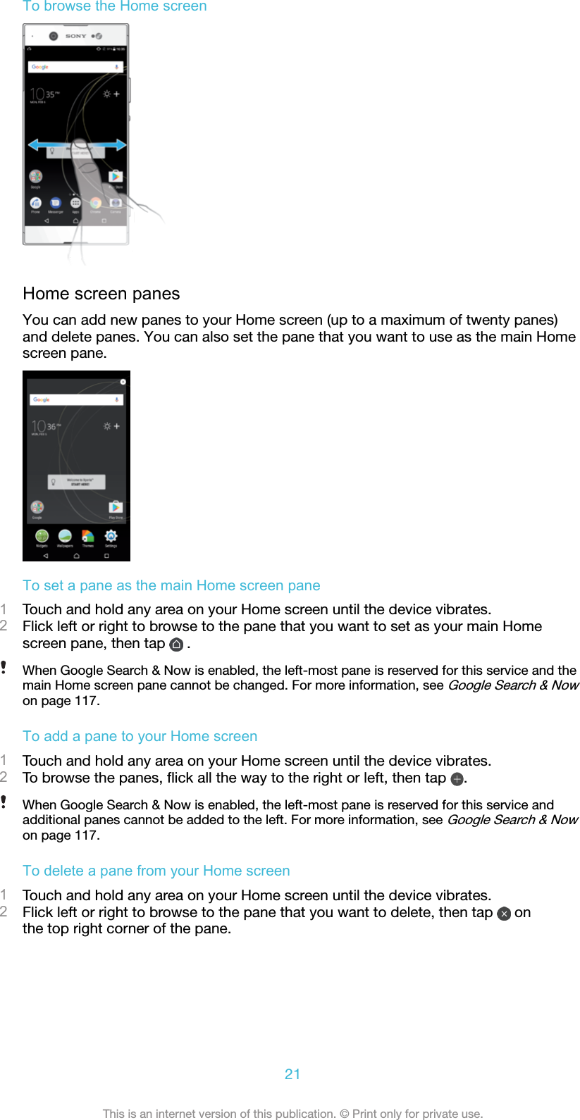 To browse the Home screenHome screen panesYou can add new panes to your Home screen (up to a maximum of twenty panes)and delete panes. You can also set the pane that you want to use as the main Homescreen pane.To set a pane as the main Home screen pane1Touch and hold any area on your Home screen until the device vibrates.2Flick left or right to browse to the pane that you want to set as your main Homescreen pane, then tap   .When Google Search &amp; Now is enabled, the left-most pane is reserved for this service and themain Home screen pane cannot be changed. For more information, see Google Search &amp; Nowon page 117.To add a pane to your Home screen1Touch and hold any area on your Home screen until the device vibrates.2To browse the panes, ﬂick all the way to the right or left, then tap  .When Google Search &amp; Now is enabled, the left-most pane is reserved for this service andadditional panes cannot be added to the left. For more information, see Google Search &amp; Nowon page 117.To delete a pane from your Home screen1Touch and hold any area on your Home screen until the device vibrates.2Flick left or right to browse to the pane that you want to delete, then tap   onthe top right corner of the pane.21This is an internet version of this publication. © Print only for private use.