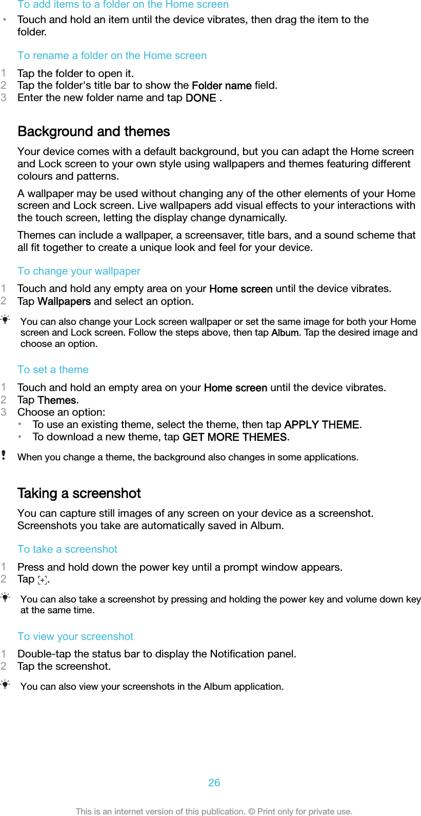 To add items to a folder on the Home screen•Touch and hold an item until the device vibrates, then drag the item to thefolder.To rename a folder on the Home screen1Tap the folder to open it.2Tap the folder&apos;s title bar to show the Folder name ﬁeld.3Enter the new folder name and tap DONE .Background and themesYour device comes with a default background, but you can adapt the Home screenand Lock screen to your own style using wallpapers and themes featuring differentcolours and patterns.A wallpaper may be used without changing any of the other elements of your Homescreen and Lock screen. Live wallpapers add visual effects to your interactions withthe touch screen, letting the display change dynamically.Themes can include a wallpaper, a screensaver, title bars, and a sound scheme thatall ﬁt together to create a unique look and feel for your device.To change your wallpaper1Touch and hold any empty area on your Home screen until the device vibrates.2Tap Wallpapers and select an option.You can also change your Lock screen wallpaper or set the same image for both your Homescreen and Lock screen. Follow the steps above, then tap Album. Tap the desired image andchoose an option.To set a theme1Touch and hold an empty area on your Home screen until the device vibrates.2Tap Themes.3Choose an option:•To use an existing theme, select the theme, then tap APPLY THEME.•To download a new theme, tap GET MORE THEMES.When you change a theme, the background also changes in some applications.Taking a screenshotYou can capture still images of any screen on your device as a screenshot.Screenshots you take are automatically saved in Album.To take a screenshot1Press and hold down the power key until a prompt window appears.2Tap  .You can also take a screenshot by pressing and holding the power key and volume down keyat the same time.To view your screenshot1Double-tap the status bar to display the Notiﬁcation panel.2Tap the screenshot.You can also view your screenshots in the Album application.26This is an internet version of this publication. © Print only for private use.