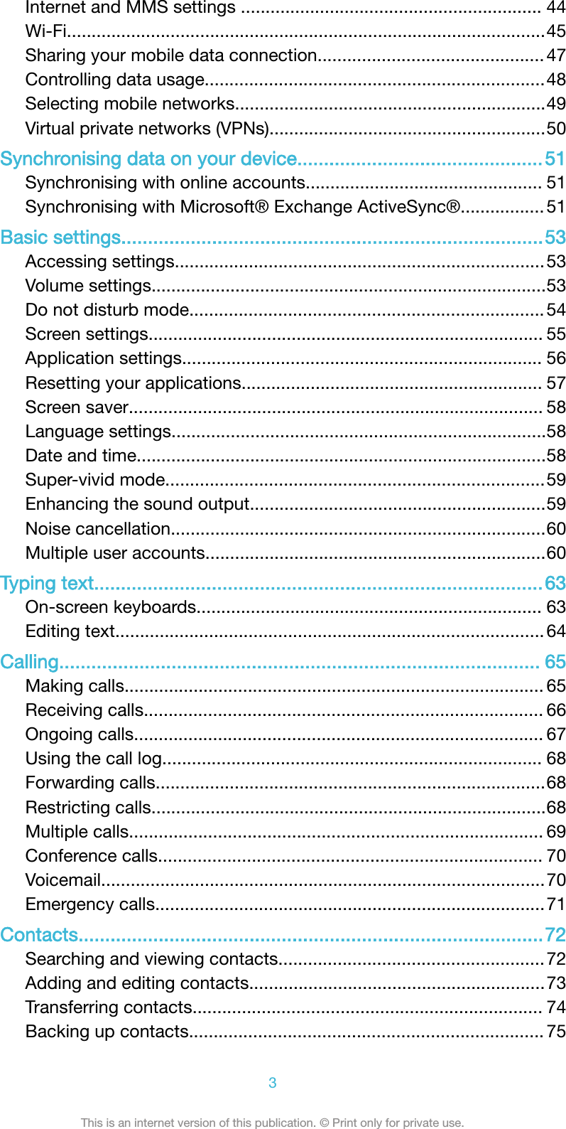 Internet and MMS settings ............................................................. 44Wi-Fi.................................................................................................45Sharing your mobile data connection.............................................. 47Controlling data usage.....................................................................48Selecting mobile networks...............................................................49Virtual private networks (VPNs)........................................................50Synchronising data on your device..............................................51Synchronising with online accounts................................................ 51Synchronising with Microsoft® Exchange ActiveSync®................. 51Basic settings...............................................................................53Accessing settings...........................................................................53Volume settings................................................................................53Do not disturb mode........................................................................ 54Screen settings................................................................................ 55Application settings......................................................................... 56Resetting your applications............................................................. 57Screen saver.................................................................................... 58Language settings............................................................................58Date and time...................................................................................58Super-vivid mode.............................................................................59Enhancing the sound output............................................................59Noise cancellation............................................................................60Multiple user accounts.....................................................................60Typing text....................................................................................63On-screen keyboards...................................................................... 63Editing text....................................................................................... 64Calling.......................................................................................... 65Making calls..................................................................................... 65Receiving calls................................................................................. 66Ongoing calls................................................................................... 67Using the call log............................................................................. 68Forwarding calls...............................................................................68Restricting calls................................................................................68Multiple calls.................................................................................... 69Conference calls.............................................................................. 70Voicemail..........................................................................................70Emergency calls...............................................................................71Contacts.......................................................................................72Searching and viewing contacts......................................................72Adding and editing contacts............................................................73Transferring contacts....................................................................... 74Backing up contacts........................................................................ 753This is an internet version of this publication. © Print only for private use.