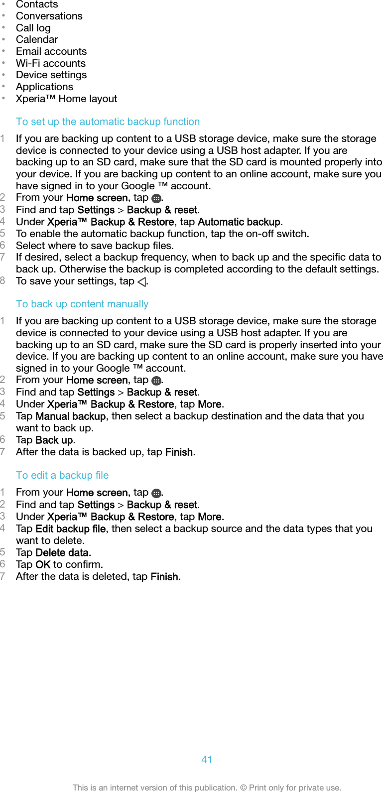 •Contacts•Conversations•Call log•Calendar•Email accounts•Wi-Fi accounts•Device settings•Applications•Xperia™ Home layoutTo set up the automatic backup function1If you are backing up content to a USB storage device, make sure the storagedevice is connected to your device using a USB host adapter. If you arebacking up to an SD card, make sure that the SD card is mounted properly intoyour device. If you are backing up content to an online account, make sure youhave signed in to your Google ™ account.2From your Home screen, tap  .3Find and tap Settings &gt; Backup &amp; reset.4Under Xperia™ Backup &amp; Restore, tap Automatic backup.5To enable the automatic backup function, tap the on-off switch.6Select where to save backup ﬁles.7If desired, select a backup frequency, when to back up and the speciﬁc data toback up. Otherwise the backup is completed according to the default settings.8To save your settings, tap  .To back up content manually1If you are backing up content to a USB storage device, make sure the storagedevice is connected to your device using a USB host adapter. If you arebacking up to an SD card, make sure the SD card is properly inserted into yourdevice. If you are backing up content to an online account, make sure you havesigned in to your Google ™ account.2From your Home screen, tap  .3Find and tap Settings &gt; Backup &amp; reset.4Under Xperia™ Backup &amp; Restore, tap More.5Tap Manual backup, then select a backup destination and the data that youwant to back up.6Tap Back up.7After the data is backed up, tap Finish.To edit a backup file1From your Home screen, tap  .2Find and tap Settings &gt; Backup &amp; reset.3Under Xperia™ Backup &amp; Restore, tap More.4Tap Edit backup file, then select a backup source and the data types that youwant to delete.5Tap Delete data.6Tap OK to conﬁrm.7After the data is deleted, tap Finish.41This is an internet version of this publication. © Print only for private use.