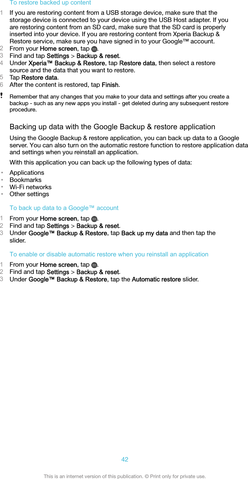 To restore backed up content1If you are restoring content from a USB storage device, make sure that thestorage device is connected to your device using the USB Host adapter. If youare restoring content from an SD card, make sure that the SD card is properlyinserted into your device. If you are restoring content from Xperia Backup &amp;Restore service, make sure you have signed in to your Google™ account.2From your Home screen, tap  .3Find and tap Settings &gt; Backup &amp; reset.4Under Xperia™ Backup &amp; Restore, tap Restore data, then select a restoresource and the data that you want to restore.5Tap Restore data.6After the content is restored, tap Finish.Remember that any changes that you make to your data and settings after you create abackup - such as any new apps you install - get deleted during any subsequent restoreprocedure.Backing up data with the Google Backup &amp; restore applicationUsing the Google Backup &amp; restore application, you can back up data to a Googleserver. You can also turn on the automatic restore function to restore application dataand settings when you reinstall an application.With this application you can back up the following types of data:•Applications•Bookmarks•Wi-Fi networks•Other settingsTo back up data to a Google™ account1From your Home screen, tap  .2Find and tap Settings &gt; Backup &amp; reset.3Under Google™ Backup &amp; Restore, tap Back up my data and then tap theslider.To enable or disable automatic restore when you reinstall an application1From your Home screen, tap  .2Find and tap Settings &gt; Backup &amp; reset.3Under Google™ Backup &amp; Restore, tap the Automatic restore slider.42This is an internet version of this publication. © Print only for private use.