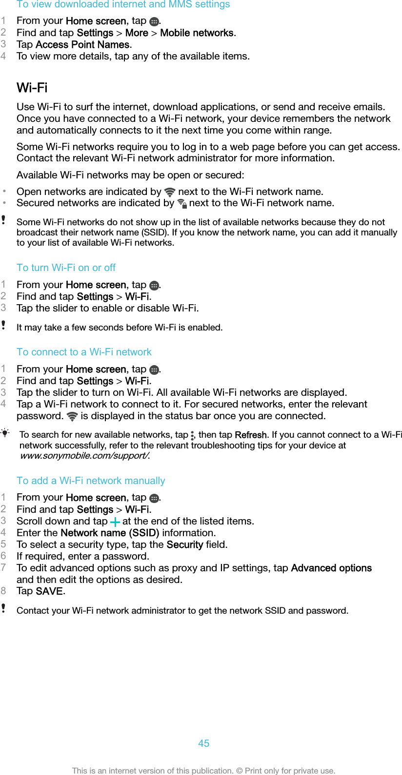 To view downloaded internet and MMS settings1From your Home screen, tap  .2Find and tap Settings &gt; More &gt; Mobile networks.3Tap Access Point Names.4To view more details, tap any of the available items.Wi-FiUse Wi-Fi to surf the internet, download applications, or send and receive emails.Once you have connected to a Wi-Fi network, your device remembers the networkand automatically connects to it the next time you come within range.Some Wi-Fi networks require you to log in to a web page before you can get access.Contact the relevant Wi-Fi network administrator for more information.Available Wi-Fi networks may be open or secured:•Open networks are indicated by   next to the Wi-Fi network name.•Secured networks are indicated by   next to the Wi-Fi network name.Some Wi-Fi networks do not show up in the list of available networks because they do notbroadcast their network name (SSID). If you know the network name, you can add it manuallyto your list of available Wi-Fi networks.To turn Wi-Fi on or off1From your Home screen, tap  .2Find and tap Settings &gt; Wi-Fi.3Tap the slider to enable or disable Wi-Fi.It may take a few seconds before Wi-Fi is enabled.To connect to a Wi-Fi network1From your Home screen, tap  .2Find and tap Settings &gt; Wi-Fi.3Tap the slider to turn on Wi-Fi. All available Wi-Fi networks are displayed.4Tap a Wi-Fi network to connect to it. For secured networks, enter the relevantpassword.   is displayed in the status bar once you are connected.To search for new available networks, tap  , then tap Refresh. If you cannot connect to a Wi-Finetwork successfully, refer to the relevant troubleshooting tips for your device atwww.sonymobile.com/support/.To add a Wi-Fi network manually1From your Home screen, tap  .2Find and tap Settings &gt; Wi-Fi.3Scroll down and tap   at the end of the listed items.4Enter the Network name (SSID) information.5To select a security type, tap the Security ﬁeld.6If required, enter a password.7To edit advanced options such as proxy and IP settings, tap Advanced optionsand then edit the options as desired.8Tap SAVE.Contact your Wi-Fi network administrator to get the network SSID and password.45This is an internet version of this publication. © Print only for private use.