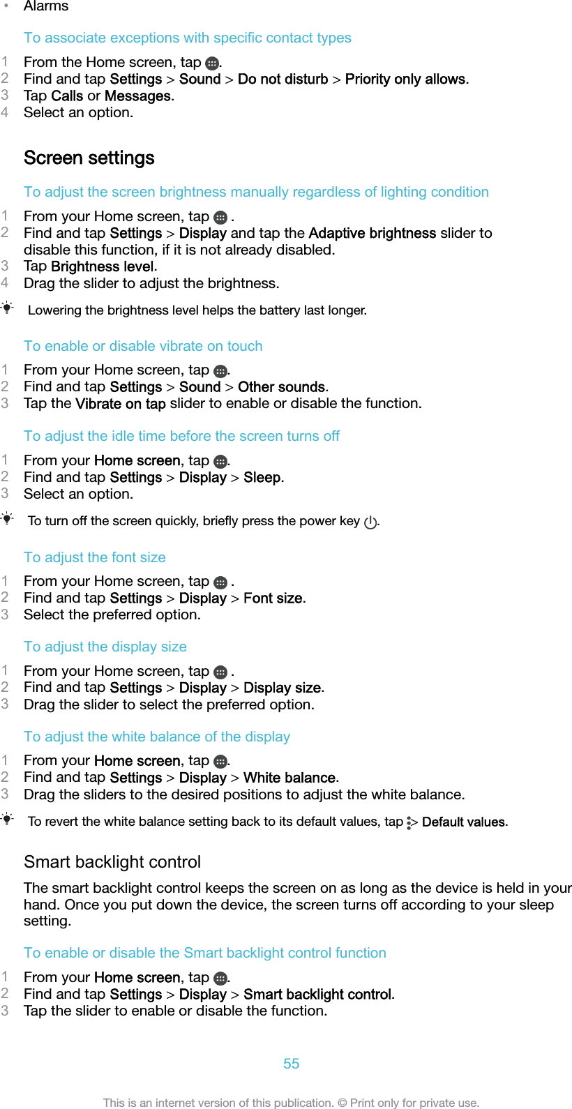•AlarmsTo associate exceptions with specific contact types1From the Home screen, tap  .2Find and tap Settings &gt; Sound &gt; Do not disturb &gt; Priority only allows.3Tap Calls or Messages.4Select an option.Screen settingsTo adjust the screen brightness manually regardless of lighting condition1From your Home screen, tap   .2Find and tap Settings &gt; Display and tap the Adaptive brightness slider todisable this function, if it is not already disabled.3Tap Brightness level.4Drag the slider to adjust the brightness.Lowering the brightness level helps the battery last longer.To enable or disable vibrate on touch1From your Home screen, tap  .2Find and tap Settings &gt; Sound &gt; Other sounds.3Tap the Vibrate on tap slider to enable or disable the function.To adjust the idle time before the screen turns off1From your Home screen, tap  .2Find and tap Settings &gt; Display &gt; Sleep.3Select an option.To turn off the screen quickly, brieﬂy press the power key  .To adjust the font size1From your Home screen, tap   .2Find and tap Settings &gt; Display &gt; Font size.3Select the preferred option.To adjust the display size1From your Home screen, tap   .2Find and tap Settings &gt; Display &gt; Display size.3Drag the slider to select the preferred option.To adjust the white balance of the display1From your Home screen, tap  .2Find and tap Settings &gt; Display &gt; White balance.3Drag the sliders to the desired positions to adjust the white balance.To revert the white balance setting back to its default values, tap  &gt; Default values.Smart backlight controlThe smart backlight control keeps the screen on as long as the device is held in yourhand. Once you put down the device, the screen turns off according to your sleepsetting.To enable or disable the Smart backlight control function1From your Home screen, tap  .2Find and tap Settings &gt; Display &gt; Smart backlight control.3Tap the slider to enable or disable the function.55This is an internet version of this publication. © Print only for private use.