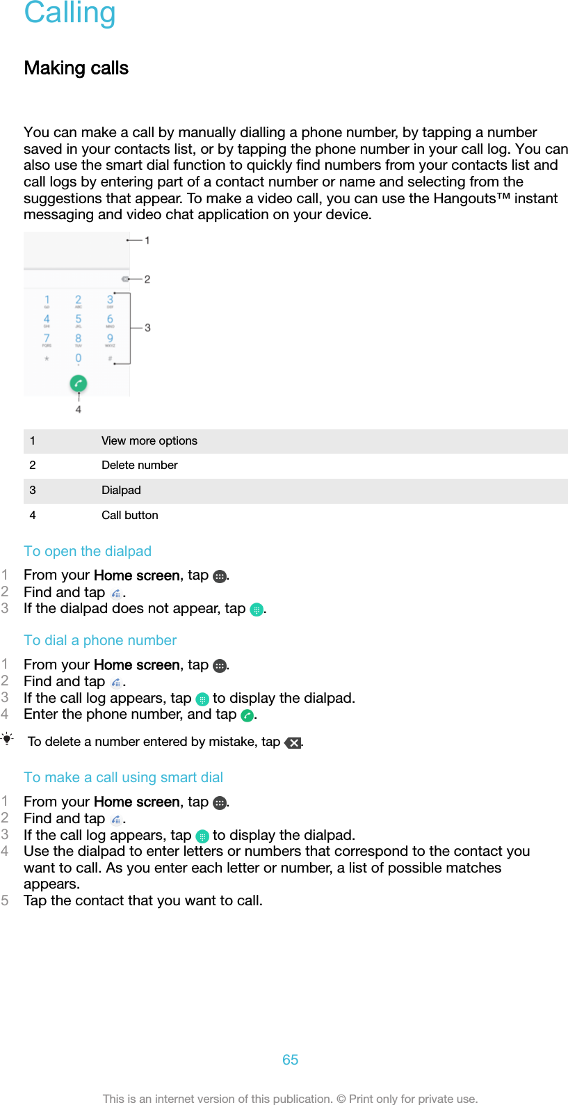 CallingMaking callsYou can make a call by manually dialling a phone number, by tapping a numbersaved in your contacts list, or by tapping the phone number in your call log. You canalso use the smart dial function to quickly ﬁnd numbers from your contacts list andcall logs by entering part of a contact number or name and selecting from thesuggestions that appear. To make a video call, you can use the Hangouts™ instantmessaging and video chat application on your device.1 View more options2 Delete number3 Dialpad4 Call buttonTo open the dialpad1From your Home screen, tap  .2Find and tap  .3If the dialpad does not appear, tap  .To dial a phone number1From your Home screen, tap  .2Find and tap  .3If the call log appears, tap   to display the dialpad.4Enter the phone number, and tap  .To delete a number entered by mistake, tap  .To make a call using smart dial1From your Home screen, tap  .2Find and tap  .3If the call log appears, tap   to display the dialpad.4Use the dialpad to enter letters or numbers that correspond to the contact youwant to call. As you enter each letter or number, a list of possible matchesappears.5Tap the contact that you want to call.65This is an internet version of this publication. © Print only for private use.