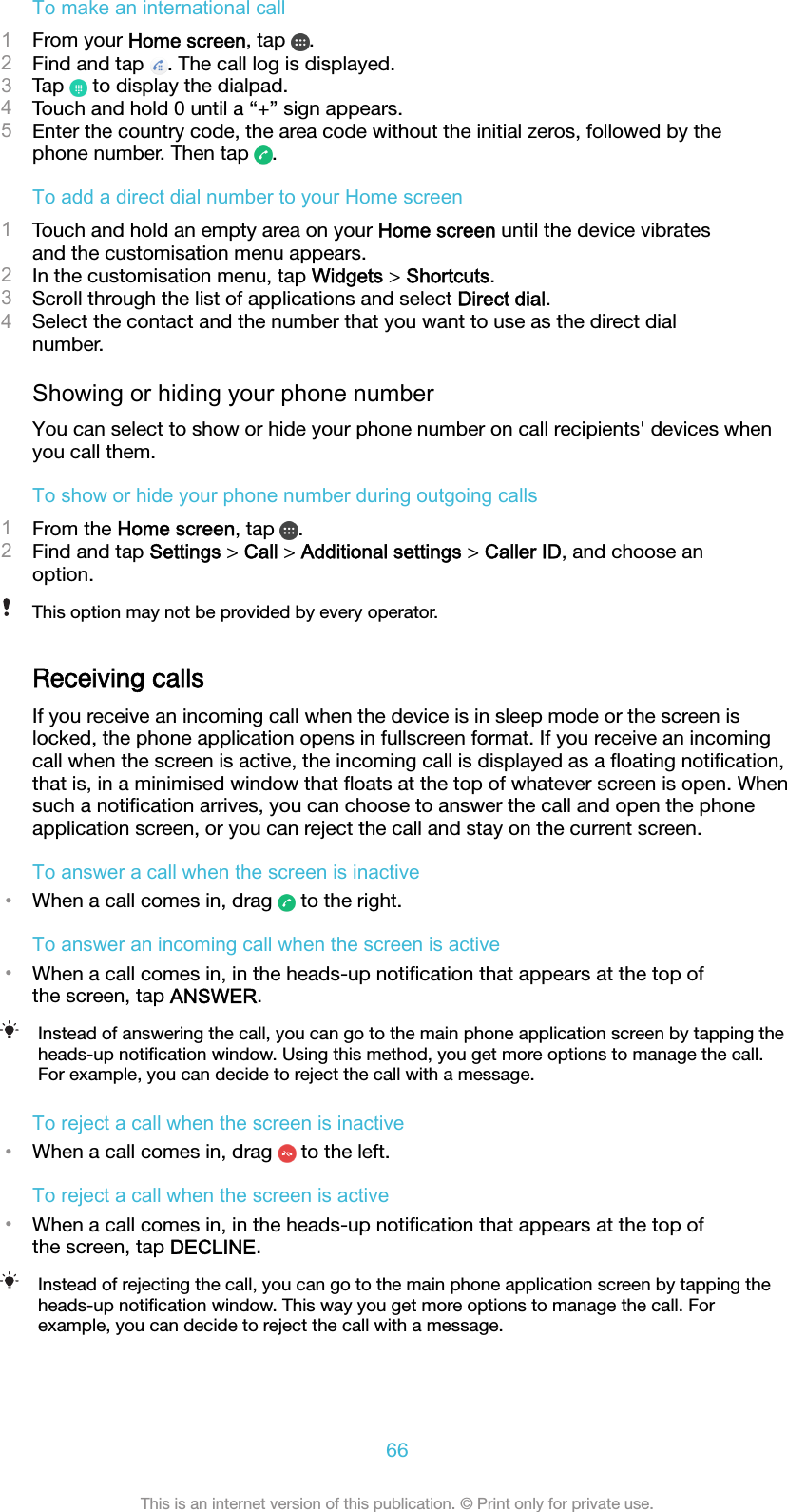 To make an international call1From your Home screen, tap  .2Find and tap  . The call log is displayed.3Tap   to display the dialpad.4Touch and hold 0 until a “+” sign appears.5Enter the country code, the area code without the initial zeros, followed by thephone number. Then tap  .To add a direct dial number to your Home screen1Touch and hold an empty area on your Home screen until the device vibratesand the customisation menu appears.2In the customisation menu, tap Widgets &gt; Shortcuts.3Scroll through the list of applications and select Direct dial.4Select the contact and the number that you want to use as the direct dialnumber.Showing or hiding your phone numberYou can select to show or hide your phone number on call recipients&apos; devices whenyou call them.To show or hide your phone number during outgoing calls1From the Home screen, tap  .2Find and tap Settings &gt; Call &gt; Additional settings &gt; Caller ID, and choose anoption.This option may not be provided by every operator.Receiving callsIf you receive an incoming call when the device is in sleep mode or the screen islocked, the phone application opens in fullscreen format. If you receive an incomingcall when the screen is active, the incoming call is displayed as a ﬂoating notiﬁcation,that is, in a minimised window that ﬂoats at the top of whatever screen is open. Whensuch a notiﬁcation arrives, you can choose to answer the call and open the phoneapplication screen, or you can reject the call and stay on the current screen.To answer a call when the screen is inactive•When a call comes in, drag   to the right.To answer an incoming call when the screen is active•When a call comes in, in the heads-up notiﬁcation that appears at the top ofthe screen, tap ANSWER.Instead of answering the call, you can go to the main phone application screen by tapping theheads-up notiﬁcation window. Using this method, you get more options to manage the call.For example, you can decide to reject the call with a message.To reject a call when the screen is inactive•When a call comes in, drag   to the left.To reject a call when the screen is active•When a call comes in, in the heads-up notiﬁcation that appears at the top ofthe screen, tap DECLINE.Instead of rejecting the call, you can go to the main phone application screen by tapping theheads-up notiﬁcation window. This way you get more options to manage the call. Forexample, you can decide to reject the call with a message.66This is an internet version of this publication. © Print only for private use.