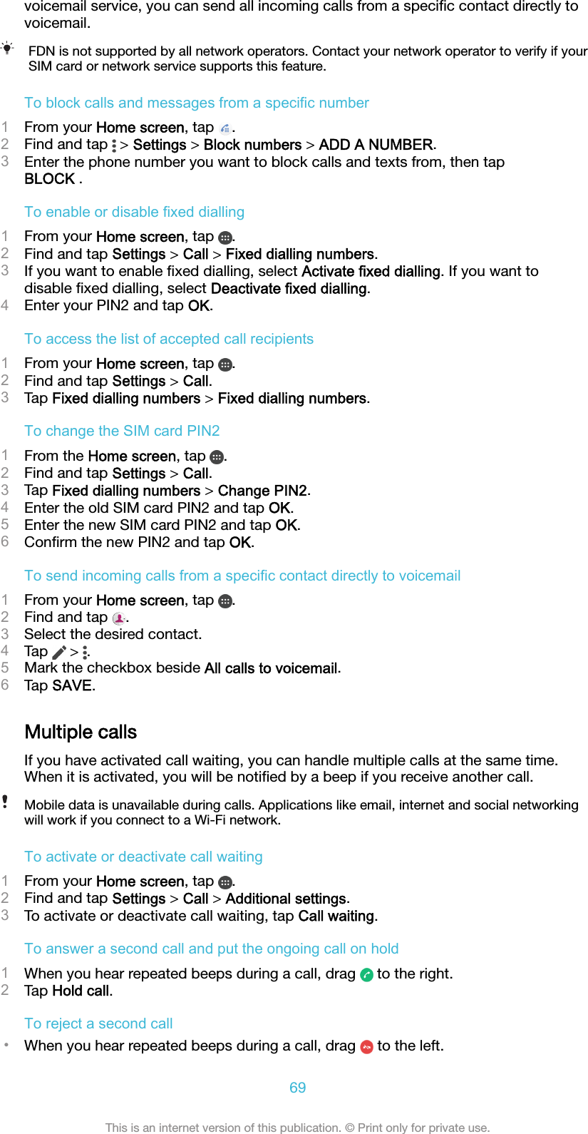 voicemail service, you can send all incoming calls from a speciﬁc contact directly tovoicemail.FDN is not supported by all network operators. Contact your network operator to verify if yourSIM card or network service supports this feature.To block calls and messages from a specific number1From your Home screen, tap  .2Find and tap   &gt; Settings &gt; Block numbers &gt; ADD A NUMBER.3Enter the phone number you want to block calls and texts from, then tapBLOCK .To enable or disable fixed dialling1From your Home screen, tap  .2Find and tap Settings &gt; Call &gt; Fixed dialling numbers.3If you want to enable ﬁxed dialling, select Activate fixed dialling. If you want todisable ﬁxed dialling, select Deactivate fixed dialling.4Enter your PIN2 and tap OK.To access the list of accepted call recipients1From your Home screen, tap  .2Find and tap Settings &gt; Call.3Tap Fixed dialling numbers &gt; Fixed dialling numbers.To change the SIM card PIN21From the Home screen, tap  .2Find and tap Settings &gt; Call.3Tap Fixed dialling numbers &gt; Change PIN2.4Enter the old SIM card PIN2 and tap OK.5Enter the new SIM card PIN2 and tap OK.6Conﬁrm the new PIN2 and tap OK.To send incoming calls from a specific contact directly to voicemail1From your Home screen, tap  .2Find and tap  .3Select the desired contact.4Tap   &gt;  .5Mark the checkbox beside All calls to voicemail.6Tap SAVE.Multiple callsIf you have activated call waiting, you can handle multiple calls at the same time.When it is activated, you will be notiﬁed by a beep if you receive another call.Mobile data is unavailable during calls. Applications like email, internet and social networkingwill work if you connect to a Wi-Fi network.To activate or deactivate call waiting1From your Home screen, tap  .2Find and tap Settings &gt; Call &gt; Additional settings.3To activate or deactivate call waiting, tap Call waiting.To answer a second call and put the ongoing call on hold1When you hear repeated beeps during a call, drag   to the right.2Tap Hold call.To reject a second call•When you hear repeated beeps during a call, drag   to the left.69This is an internet version of this publication. © Print only for private use.