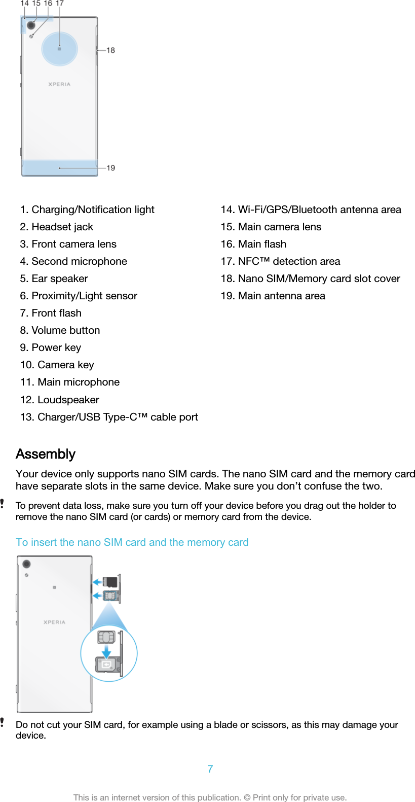    1. Charging/Notiﬁcation light2. Headset jack3. Front camera lens4. Second microphone5. Ear speaker6. Proximity/Light sensor7. Front ﬂash8. Volume button9. Power key10. Camera key11. Main microphone12. Loudspeaker13. Charger/USB Type-C™ cable port14. Wi-Fi/GPS/Bluetooth antenna area15. Main camera lens16. Main ﬂash17. NFC™ detection area18. Nano SIM/Memory card slot cover19. Main antenna areaAssemblyYour device only supports nano SIM cards. The nano SIM card and the memory cardhave separate slots in the same device. Make sure you don’t confuse the two.To prevent data loss, make sure you turn off your device before you drag out the holder toremove the nano SIM card (or cards) or memory card from the device.To insert the nano SIM card and the memory cardDo not cut your SIM card, for example using a blade or scissors, as this may damage yourdevice.7This is an internet version of this publication. © Print only for private use.