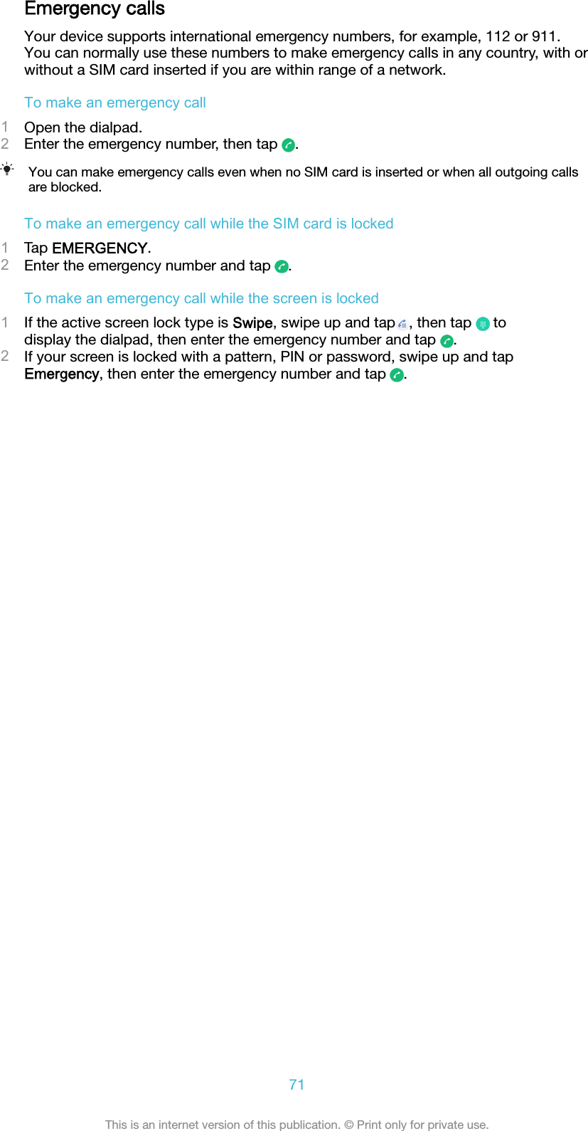 Emergency callsYour device supports international emergency numbers, for example, 112 or 911.You can normally use these numbers to make emergency calls in any country, with orwithout a SIM card inserted if you are within range of a network.To make an emergency call1Open the dialpad.2Enter the emergency number, then tap  .You can make emergency calls even when no SIM card is inserted or when all outgoing callsare blocked.To make an emergency call while the SIM card is locked1Tap EMERGENCY.2Enter the emergency number and tap  .To make an emergency call while the screen is locked1If the active screen lock type is Swipe, swipe up and tap , then tap   todisplay the dialpad, then enter the emergency number and tap  .2If your screen is locked with a pattern, PIN or password, swipe up and tapEmergency, then enter the emergency number and tap  .71This is an internet version of this publication. © Print only for private use.