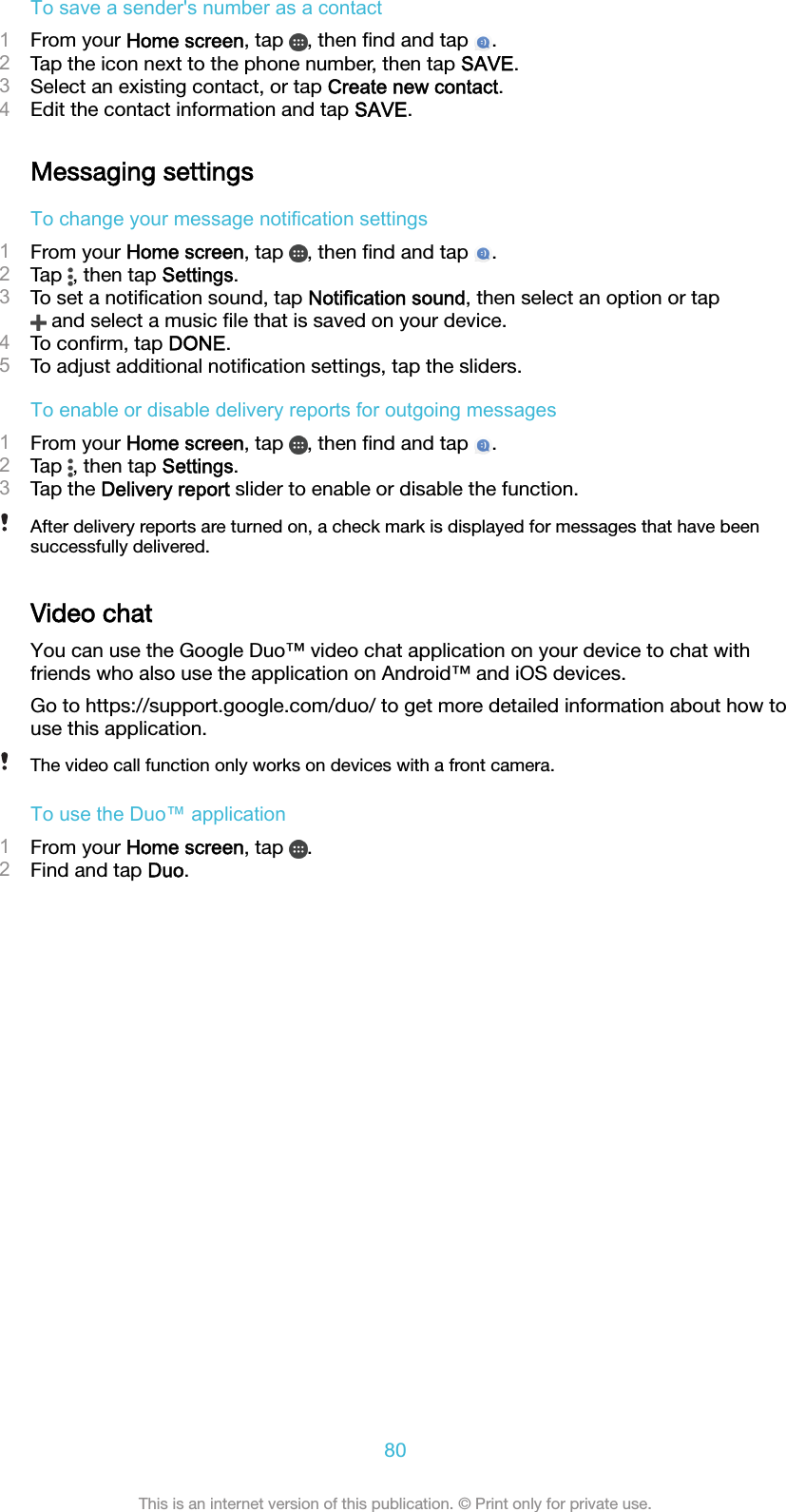 To save a sender&apos;s number as a contact1From your Home screen, tap  , then ﬁnd and tap  .2Tap the icon next to the phone number, then tap SAVE.3Select an existing contact, or tap Create new contact.4Edit the contact information and tap SAVE.Messaging settingsTo change your message notification settings1From your Home screen, tap  , then ﬁnd and tap  .2Tap  , then tap Settings.3To set a notiﬁcation sound, tap Notification sound, then select an option or tap and select a music ﬁle that is saved on your device.4To conﬁrm, tap DONE.5To adjust additional notiﬁcation settings, tap the sliders.To enable or disable delivery reports for outgoing messages1From your Home screen, tap  , then ﬁnd and tap  .2Tap  , then tap Settings.3Tap the Delivery report slider to enable or disable the function.After delivery reports are turned on, a check mark is displayed for messages that have beensuccessfully delivered.Video chatYou can use the Google Duo™ video chat application on your device to chat withfriends who also use the application on Android™ and iOS devices.Go to https://support.google.com/duo/ to get more detailed information about how touse this application.The video call function only works on devices with a front camera.To use the Duo™ application1From your Home screen, tap  .2Find and tap Duo.80This is an internet version of this publication. © Print only for private use.