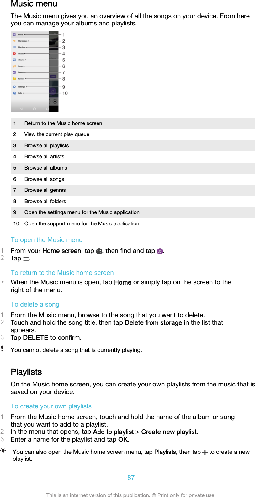 Music menuThe Music menu gives you an overview of all the songs on your device. From hereyou can manage your albums and playlists.1 Return to the Music home screen2 View the current play queue3 Browse all playlists4 Browse all artists5 Browse all albums6 Browse all songs7 Browse all genres8 Browse all folders9 Open the settings menu for the Music application10 Open the support menu for the Music applicationTo open the Music menu1From your Home screen, tap  , then ﬁnd and tap  .2Tap  .To return to the Music home screen•When the Music menu is open, tap Home or simply tap on the screen to theright of the menu.To delete a song1From the Music menu, browse to the song that you want to delete.2Touch and hold the song title, then tap Delete from storage in the list thatappears.3Tap DELETE to conﬁrm.You cannot delete a song that is currently playing.PlaylistsOn the Music home screen, you can create your own playlists from the music that issaved on your device.To create your own playlists1From the Music home screen, touch and hold the name of the album or songthat you want to add to a playlist.2In the menu that opens, tap Add to playlist &gt; Create new playlist.3Enter a name for the playlist and tap OK.You can also open the Music home screen menu, tap Playlists, then tap   to create a newplaylist.87This is an internet version of this publication. © Print only for private use.