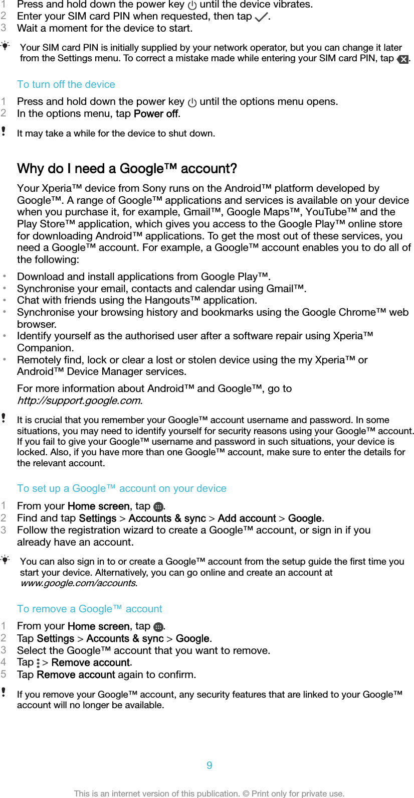 1Press and hold down the power key   until the device vibrates.2Enter your SIM card PIN when requested, then tap  .3Wait a moment for the device to start.Your SIM card PIN is initially supplied by your network operator, but you can change it laterfrom the Settings menu. To correct a mistake made while entering your SIM card PIN, tap  .To turn off the device1Press and hold down the power key   until the options menu opens.2In the options menu, tap Power off.It may take a while for the device to shut down.Why do I need a Google™ account?Your Xperia™ device from Sony runs on the Android™ platform developed byGoogle™. A range of Google™ applications and services is available on your devicewhen you purchase it, for example, Gmail™, Google Maps™, YouTube™ and thePlay Store™ application, which gives you access to the Google Play™ online storefor downloading Android™ applications. To get the most out of these services, youneed a Google™ account. For example, a Google™ account enables you to do all ofthe following:•Download and install applications from Google Play™.•Synchronise your email, contacts and calendar using Gmail™.•Chat with friends using the Hangouts™ application.•Synchronise your browsing history and bookmarks using the Google Chrome™ webbrowser.•Identify yourself as the authorised user after a software repair using Xperia™Companion.•Remotely ﬁnd, lock or clear a lost or stolen device using the my Xperia™ orAndroid™ Device Manager services.For more information about Android™ and Google™, go tohttp://support.google.com.It is crucial that you remember your Google™ account username and password. In somesituations, you may need to identify yourself for security reasons using your Google™ account.If you fail to give your Google™ username and password in such situations, your device islocked. Also, if you have more than one Google™ account, make sure to enter the details forthe relevant account.To set up a Google™ account on your device1From your Home screen, tap  .2Find and tap Settings &gt; Accounts &amp; sync &gt; Add account &gt; Google.3Follow the registration wizard to create a Google™ account, or sign in if youalready have an account.You can also sign in to or create a Google™ account from the setup guide the ﬁrst time youstart your device. Alternatively, you can go online and create an account atwww.google.com/accounts.To remove a Google™ account1From your Home screen, tap  .2Tap Settings &gt; Accounts &amp; sync &gt; Google.3Select the Google™ account that you want to remove.4Tap   &gt; Remove account.5Tap Remove account again to conﬁrm.If you remove your Google™ account, any security features that are linked to your Google™account will no longer be available.9This is an internet version of this publication. © Print only for private use.