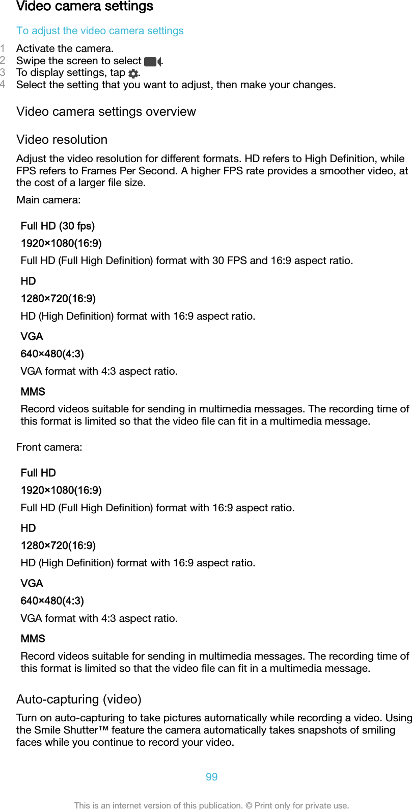 Video camera settingsTo adjust the video camera settings1Activate the camera.2Swipe the screen to select  .3To display settings, tap  .4Select the setting that you want to adjust, then make your changes.Video camera settings overviewVideo resolutionAdjust the video resolution for different formats. HD refers to High Deﬁnition, whileFPS refers to Frames Per Second. A higher FPS rate provides a smoother video, atthe cost of a larger ﬁle size.Main camera:Full HD (30 fps)1920×1080(16:9)Full HD (Full High Deﬁnition) format with 30 FPS and 16:9 aspect ratio.HD1280×720(16:9)HD (High Deﬁnition) format with 16:9 aspect ratio.VGA640×480(4:3)VGA format with 4:3 aspect ratio.MMSRecord videos suitable for sending in multimedia messages. The recording time ofthis format is limited so that the video ﬁle can ﬁt in a multimedia message.Front camera:Full HD1920×1080(16:9)Full HD (Full High Deﬁnition) format with 16:9 aspect ratio.HD1280×720(16:9)HD (High Deﬁnition) format with 16:9 aspect ratio.VGA640×480(4:3)VGA format with 4:3 aspect ratio.MMSRecord videos suitable for sending in multimedia messages. The recording time ofthis format is limited so that the video ﬁle can ﬁt in a multimedia message.Auto-capturing (video)Turn on auto-capturing to take pictures automatically while recording a video. Usingthe Smile Shutter™ feature the camera automatically takes snapshots of smilingfaces while you continue to record your video.99This is an internet version of this publication. © Print only for private use.