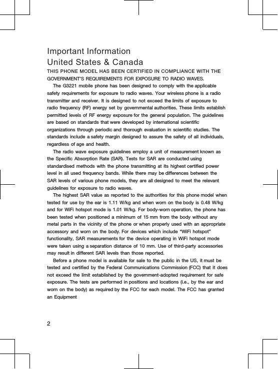 Important InformationUnited States &amp; CanadaTHIS PHONE MODEL HAS BEEN CERTIFIED IN COMPLIANCE WITH THE GOVERNMENT’S REQUIREMENTS  FOR EXPOSURE  TO RADIO  WAVES.The G3221 mobile  phone has  been designed  to comply  with the applicable safety requirements  for exposure  to radio  waves. Your  wireless phone is  a radio transmitter and  receiver. It  is designed  to not  exceed the limits  of exposure  to radio frequency  (RF) energy  set by  governmental authorities. These  limits establish permitted levels  of RF  energy exposure for  the general  population. The  guidelines are based  on standards  that were developed  by international  scientific organizations through  periodic and thorough  evaluation in  scientific studies.  The standards include  a safety margin  designed to  assure the  safety of  all individuals, regardless of age  and health.The radio  wave exposure  guidelines employ  a unit of  measurement known as the Specific  Absorption Rate  (SAR). Tests  for SAR  are conducted using standardised methods  with the  phone transmitting  at its  highest certified power level in  all used  frequency bands.  While there  may be differences  between the SAR levels  of various  phone models,  they are  all designed to  meet the  relevant guidelines for  exposure to  radio waves.The highest SAR value as reported to the authorities for this phone model when tested for use by the ear is 1.11 W/kg and when worn on the body is 0.48 W/kg and for WiFi hotspot mode is 1.01 W/kg. For body-worn operation, the phone has been tested when positioned a minimum of 15 mm from the body without any metal parts in the vicinity of the phone or when properly used with an appropriate accessory and worn on the body. For devices which include “WiFi hotspot” functionality, SAR measurements for the device operating in WiFi hotspot mode were taken using a separation distance of 10 mm. Use of third-party accessories may result in different SAR levels than those reported.Before a phone model is available for sale to the public in the US, it must be tested and certified by the Federal Communications Commission (FCC) that it does not exceed the limit established by the government-adopted requirement for safe exposure. The tests are performed in positions and locations (i.e., by the ear and worn on the body) as required by the FCC for each model. The FCC has granted an Equipment2