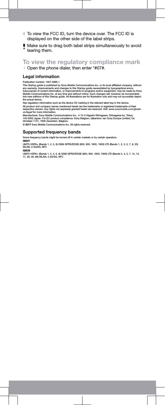 4To view the FCC ID, turn the device over. The FCC ID isdisplayed on the other side of the label strips.Make sure to drag both label strips simultaneously to avoidtearing them.To view the regulatory compliance mark•Open the phone dialer, then enter *#07#.Legal informationPublication number: 1307-2985.1This Startup guide is published by Sony Mobile Communications Inc. or its local afﬁliated company, withoutany warranty. Improvements and changes to this Startup guide necessitated by typographical errors,inaccuracies of current information, or improvements to programs and/or equipment, may be made by SonyMobile Communications Inc. at any time and without notice. Such changes will, however, be incorporatedinto new editions of this Startup guide. All illustrations are for illustration only and may not accurately depictthe actual device.See regulatory information such as the device CE marking in the relevant label tray in the device.All product and company names mentioned herein are the trademarks or registered trademarks of theirrespective owners. Any rights not expressly granted herein are reserved. Visit www.sonymobile.com/global-en/legal/ for more information.Manufacturer: Sony Mobile Communications Inc., 4-12-3 Higashi-Shinagawa, Shinagawa-ku, Tokyo,140-0002 Japan. For EU product compliance: Sony Belgium, bijkantoor van Sony Europe Limited, DaVincilaan 7-D1, 1935 Zaventem, Belgium.© 2017 Sony Mobile Communications Inc. All rights reserved.Supported frequency bandsSome frequency bands might be turned off in certain markets or by certain operators.G3221UMTS HSPA+ (Bands 1, 2, 5, 8) GSM GPRS/EDGE (850, 900, 1800, 1900) LTE (Bands 1, 2, 3, 5, 7, 8, 20)WLAN, 2.4G/5G, NFCG3223UMTS HSPA+ (Bands 1, 2, 4, 5, 8) GSM GPRS/EDGE (850, 900, 1800, 1900) LTE (Bands 2, 4, 5, 7, 12, 13,17, 28, 29, 66) WLAN, 2.4G/5G, NFC