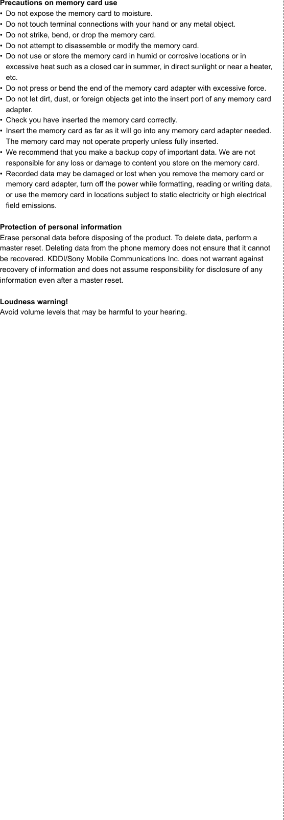 Precautions on memory card use• Do not expose the memory card to moisture.• Do not touch terminal connections with your hand or any metal object.• Do not strike, bend, or drop the memory card.• Do not attempt to disassemble or modify the memory card.• Do not use or store the memory card in humid or corrosive locations or in excessive heat such as a closed car in summer, in direct sunlight or near a heater, etc.• Do not press or bend the end of the memory card adapter with excessive force.• Do not let dirt, dust, or foreign objects get into the insert port of any memory card adapter.• Check you have inserted the memory card correctly.• Insert the memory card as far as it will go into any memory card adapter needed. The memory card may not operate properly unless fully inserted.• We recommend that you make a backup copy of important data. We are not responsible for any loss or damage to content you store on the memory card.• Recorded data may be damaged or lost when you remove the memory card or memory card adapter, turn off the power while formatting, reading or writing data, or use the memory card in locations subject to static electricity or high electrical field emissions.Protection of personal informationErase personal data before disposing of the product. To delete data, perform a master reset. Deleting data from the phone memory does not ensure that it cannot be recovered. KDDI/Sony Mobile Communications Inc. does not warrant against recovery of information and does not assume responsibility for disclosure of any information even after a master reset.Loudness warning!Avoid volume levels that may be harmful to your hearing.