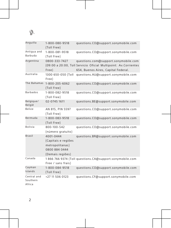 Anguilla 1-800-080-9518(Toll Free)questions.CO@support.sonymobile.comAntigua andBarbuda1-800-081-9518(Toll Free)questions.CO@support.sonymobile.comArgentina 0800-333-7427(09:00 a 20:00, TollFree)questions.com@support.sonymobile.comServicio Oficial Multipoint: Av.Corrientes654, Buenos Aires, Capital Federal.Australia 1300 650-050 (TollFree)questions.AU@support.sonymobile.comThe Bahamas 1-800-205-6062(Toll Free)questions.CO@support.sonymobile.comBarbados 1-800-082-9518(Toll Free)questions.CO@support.sonymobile.comBelgique/België02-0745 1611 questions.BE@support.sonymobile.comBelize AN 815, PIN 5597(Toll Free)questions.CO@support.sonymobile.comBermuda 1-800-083-9518(Toll Free)questions.CO@support.sonymobile.comBolivia 800-100-542(número gratuito)questions.CO@support.sonymobile.comBrasil 4001-0444(Capitais e regiõesmetropolitanas)0800 884 0444(Demais regiões)questions.BR@support.sonymobile.comCanada 1 866 766 9374 (TollFree / sans frais)questions.CA@support.sonymobile.comCaymanIslands1-800-084-9518(Toll Free)questions.CO@support.sonymobile.comCentral andSouthernAfrica+27 11 506 0123 questions.CF@support.sonymobile.com2