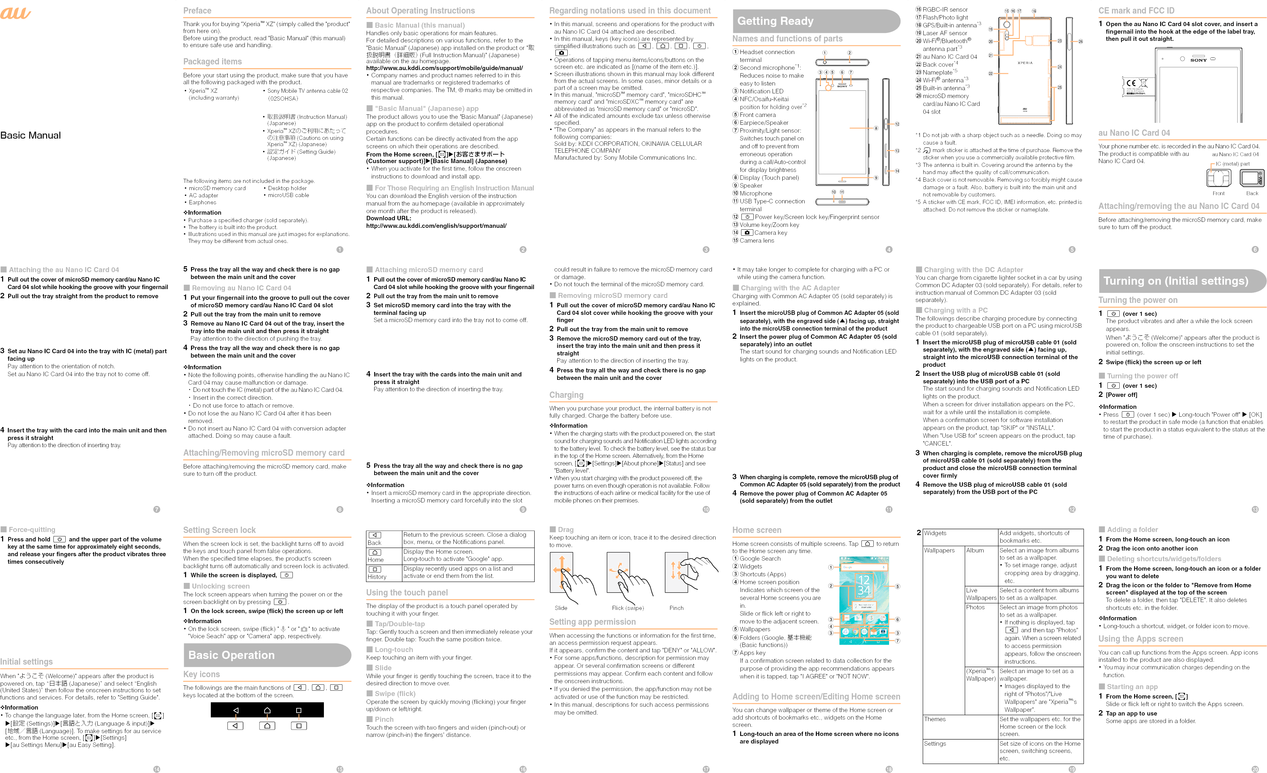 Basic ManualPrefaceThank you for buying &quot;Xperia™ XZ&quot; (simply called the &quot;product&quot; from here on). Before using the product, read &quot;Basic Manual&quot; (this manual)  to ensure safe use and handling.Packaged itemsBefore your start using the product, make sure that you have all the following packaged with the product.The following items are not included in the package.❖Information･Purchase a specified charger (sold separately).･The battery is built into the product.･Illustrations used in this manual are just images for explanations. They may be different from actual ones.･microSD memory card･AC adapter･Earphones･Desktop holder･microUSB cable･Xperia™ XZ(including warranty)･Sony Mobile TV antenna cable 02 （02SOHSA）･取扱説明書 (Instruction Manual) (Japanese)･Xperia™ XZのご利用にあたっての注意事項 (Cautions on using Xperia™ XZ) (Japanese)･設定ガイド (Setting Guide) (Japanese)About Operating Instructions■Basic Manual (this manual)Handles only basic operations for main features.For detailed descriptions on various functions, refer to the&quot;Basic Manual&quot; (Japanese) app installed on the product or &quot;取扱説明書（詳細版） (Full Instruction Manual)&quot; (Japanese) available on the au homepage.http://www.au.kddi.com/support/mobile/guide/manual/･Company names and product names referred to in thismanual are trademarks or registered trademarks of respective companies. The TM, ® marks may be omitted in this manual.■&quot;Basic Manual&quot; (Japanese) appThe product allows you to use the &quot;Basic Manual&quot; (Japanese)app on the product to confirm detailed operational procedures.Certain functions can be directly activated from the appscreens on which their operations are described.From the Home screen, [ ][お客さまサポート (Customer support)][Basic Manual] (Japanese)･When you activate for the first time, follow the onscreen instructions to download and install app.■For Those Requiring an English Instruction ManualYou can download the English version of the instruction manual from the au homepage (available in approximately one month after the product is released). Download URL: http://www.au.kddi.com/english/support/manual/Regarding notations used in this document･In this manual, screens and operations for the product with au Nano IC Card 04 attached are described.･In this manual, keys (key icons) are represented by simplified illustrations such as b, h, n, O, k.･Operations of tapping menu items/icons/buttons on the screen etc. are indicated as [(name of the item etc.)].･Screen illustrations shown in this manual may look different from the actual screens. In some cases, minor details or a part of a screen may be omitted.･In this manual, &quot;microSD™ memory card&quot;, &quot;microSDHC™ memory card&quot; and &quot;microSDXC™ memory card&quot; are abbreviated as &quot;microSD memory card&quot; or &quot;microSD&quot;.･All of the indicated amounts exclude tax unless otherwise specified.･&quot;The Company&quot; as appears in the manual refers to the following companies: Sold by: KDDI CORPORATION, OKINAWA CELLULAR TELEPHONE COMPANYManufactured by: Sony Mobile Communications Inc.Getting ReadyNames and functions of partsaHeadset connection terminalbSecond microphone*1:Reduces noise to make easy to listencNotification LEDdNFC/Osaifu-Keitai position for holding over*2eFront camerafEarpiece/SpeakergProximity/Light sensor:Switches touch panel on and off to prevent from erroneous operation during a call/Auto-control for display brightnesshDisplay (Touch panel)iSpeakerjMicrophonekUSB Type-C connection terminallOPower key/Screen lock key/Fingerprint sensor mVolume key/Zoom keynkCamera keyoCamera lenspRGBC-IR sensorqFlash/Photo lightrGPS/Built-in antenna*3sLaser AF sensortWi-Fi®/Bluetooth® antenna part*3uau Nano IC Card 04vBack cover*4wNameplate*5xWi-Fi® antenna*3yBuilt-in antenna*3zmicroSD memory card/au Nano IC Card 04 slot*1 Do not jab with a sharp object such as a needle. Doing so may cause a fault.*2  mark sticker is attached at the time of purchase. Remove the sticker when you use a commercially available protective film.*3 The antenna is built in. Covering around the antenna by the hand may affect the quality of call/communication.*4 Back cover is not removable. Removing so forcibly might cause damage or a fault. Also, battery is built into the main unit and not removable by customers.*5 A sticker with CE mark, FCC ID, IMEI information, etc. printed is attached. Do not remove the sticker or nameplate.CE mark and FCC ID1Open the au Nano IC Card 04 slot cover, and insert afingernail into the hook at the edge of the label tray, then pull it out straight.au Nano IC Card 04Your phone number etc. is recorded in the au Nano IC Card 04.The product is compatible with au Nano IC Card 04.Attaching/removing the au Nano IC Card 04Before attaching/removing the microSD memory card, make sure to turn off the product.decfglmnabhijkzoq rpsxywutvTYPE: PM-0984-BVFCC ID: PY7-22041RPN:1304-9127 NIC (metal) partFront Backau Nano IC Card 04■Attaching the au Nano IC Card 041Pull out the cover of microSD memory card/au Nano IC Card 04 slot while hooking the groove with your fingernail2Pull out the tray straight from the product to remove3Set au Nano IC Card 04 into the tray with IC (metal) part facing upPay attention to the orientation of notch.Set au Nano IC Card 04 into the tray not to come off.4Insert the tray with the card into the main unit and thenpress it straightPay attention to the direction of inserting tray.5Press the tray all the way and check there is no gap between the main unit and the cover■Removing au Nano IC Card 041Put your fingernail into the groove to pull out the cover of microSD memory card/au Nano IC Card 04 slot2Pull out the tray from the main unit to remove3Remove au Nano IC Card 04 out of the tray, insert the tray into the main unit and then press it straightPay attention to the direction of pushing the tray.4Press the tray all the way and check there is no gap between the main unit and the cover❖Information･Note the following points, otherwise handling the au Nano IC Card 04 may cause malfunction or damage.･Do not touch the IC (metal) part of the au Nano IC Card 04.･Insert in the correct direction.･Do not use force to attach or remove.･Do not lose the au Nano IC Card 04 after it has been removed.･Do not insert au Nano IC Card 04 with conversion adapter attached. Doing so may cause a fault.Attaching/Removing microSD memory cardBefore attaching/removing the microSD memory card, make sure to turn off the product.■Attaching microSD memory card1Pull out the cover of microSD memory card/au Nano IC Card 04 slot while hooking the groove with your fingernail2Pull out the tray from the main unit to remove3Set microSD memory card into the tray with theterminal facing upSet a microSD memory card into the tray not to come off.4Insert the tray with the cards into the main unit andpress it straightPay attention to the direction of inserting the tray.5Press the tray all the way and check there is no gap between the main unit and the cover❖Information･Insert a microSD memory card in the appropriate direction. Inserting a microSD memory card forcefully into the slot could result in failure to remove the microSD memory card or damage.･Do not touch the terminal of the microSD memory card.■Removing microSD memory card1Pull out the cover of microSD memory card/au Nano ICCard 04 slot cover while hooking the groove with your finger2Pull out the tray from the main unit to remove3Remove the microSD memory card out of the tray, insert the tray into the main unit and then press it straightPay attention to the direction of inserting the tray.4Press the tray all the way and check there is no gapbetween the main unit and the coverChargingWhen you purchase your product, the internal battery is not fully charged. Charge the battery before use.❖Information･When the charging starts with the product powered on, the start sound for charging sounds and Notification LED lights according to the battery level. To check the battery level, see the status bar in the top of the Home screen. Alternatively, from the Home screen, [ ][Settings][About phone][Status] and see &quot;Battery level&quot;. ･When you start charging with the product powered off, the power turns on even though operation is not available. Follow the instructions of each airline or medical facility for the use of mobile phones on their premises.･It may take longer to complete for charging with a PC or while using the camera function.■Charging with the AC AdapterCharging with Common AC Adapter 05 (sold separately) isexplained.1Insert the microUSB plug of Common AC Adapter 05 (sold separately), with the engraved side (▲) facing up, straight into the microUSB connection terminal of the product2Insert the power plug of Common AC Adapter 05 (sold separately) into an outletThe start sound for charging sounds and Notification LED lights on the product.3When charging is complete, remove the microUSB plug of Common AC Adapter 05 (sold separately) from the product4Remove the power plug of Common AC Adapter 05 (sold separately) from the outlet■Charging with the DC AdapterYou can charge from cigarette lighter socket in a car by using Common DC Adapter 03 (sold separately). For details, refer to instruction manual of Common DC Adapter 03 (sold separately).■Charging with a PCThe followings describe charging procedure by connecting the product to chargeable USB port on a PC using microUSBcable 01 (sold separately).1Insert the microUSB plug of microUSB cable 01 (sold separately), with the engraved side (▲) facing up, straight into the microUSB connection terminal of the product2Insert the USB plug of microUSB cable 01 (sold separately) into the USB port of a PCThe start sound for charging sounds and Notification LED lights on the product.When a screen for driver installation appears on the PC, wait for a while until the installation is complete.When a confirmation screen for software installation appears on the product, tap &quot;SKIP&quot; or &quot;INSTALL&quot;.When &quot;Use USB for&quot; screen appears on the product, tap &quot;CANCEL&quot;.3When charging is complete, remove the microUSB plug of microUSB cable 01 (sold separately) from the product and close the microUSB connection terminal cover firmly4Remove the USB plug of microUSB cable 01 (sold separately) from the USB port of the PCTurning on (Initial settings)Turning the power on1O (over 1 sec)The product vibrates and after a while the lock screen appears.When &quot;ようこそ (Welcome)&quot; appears after the product is powered on, follow the onscreen instructions to set the initial settings.2Swipe (flick) the screen up or left■Turning the power off1O (over 1 sec)2[Power off]❖Information･Press O (over 1 sec) u Long-touch &quot;Power off&quot; u [OK] to restart the product in safe mode (a function that enables to start the product in a status equivalent to the status at the time of purchase).■Force-quitting1Press and hold O and the upper part of the volume key at the same time for approximately eight seconds, and release your fingers after the product vibrates three times consecutivelyInitial settingsWhen &quot;ようこそ (Welcome)&quot; appears after the product is powered on, tap “日本語 (Japanese)” and select “English (United States)” then follow the onscreen instructions to set functions and services. For details, refer to &quot;Setting Guide&quot;.❖Information･To change the language later, from the Home screen, [ ][設定 (Settings)][言語と入力 (Language &amp; input)][地域／言語 (Language)]. To make settings for au service etc., from the Home screen, [ ][Settings][au Settings Menu][au Easy Setting].Setting Screen lockWhen the screen lock is set, the backlight turns off to avoid the keys and touch panel from false operations.When the specified time elapses, the product&apos;s screen backlight turns off automatically and screen lock is activated.1While the screen is displayed, O■Unlocking screenThe lock screen appears when turning the power on or the screen backlight on by pressing O.1On the lock screen, swipe (flick) the screen up or left❖Information･On the lock screen, swipe (flick) &quot; &quot; or &quot; &quot; to activate &quot;Voice Seach&quot; app or &quot;Camera&quot; app, respectively.Basic OperationKey iconsThe followings are the main functions of b, h, n keys located at the bottom of the screen.Using the touch panelThe display of the product is a touch panel operated by touching it with your finger.■Tap/Double-tapTap: Gently touch a screen and then immediately release your finger. Double tap: Touch the same position twice.■Long-touchKeep touching an item with your finger.■SlideWhile your finger is gently touching the screen, trace it to the desired direction to move over.■Swipe (flick)Operate the screen by quickly moving (flicking) your finger up/down or left/right.■PinchTouch the screen with two fingers and widen (pinch-out) or narrow (pinch-in) the fingers&apos; distance.■DragKeep touching an item or icon, trace it to the desired direction to move.Setting app permissionWhen accessing the functions or information for the first time, an access permission request appears.If it appears, confirm the content and tap &quot;DENY&quot; or &quot;ALLOW&quot;.･For some apps/functions, description for permission may appear. Or several confirmation screens or different permissions may appear. Confirm each content and follow the onscreen instructions.･If you denied the permission, the app/function may not be activated or use of the function may be restricted.･In this manual, descriptions for such access permissions may be omitted.Home screenHome screen consists of multiple screens. Tap h to return to the Home screen any time.aGoogle SearchbWidgetscShortcuts (Apps)dHome screen positionIndicates which screen of the several Home screens you are in.Slide or flick left or right to move to the adjacent screen. eWallpapersfFolders (Google, 基本機能 (Basic functions))gApps keyIf a confirmation screen related to data collection for the purpose of providing the app recommendations appears when it is tapped, tap &quot;I AGREE&quot; or &quot;NOT NOW&quot;.Adding to Home screen/Editing Home screenYou can change wallpaper or theme of the Home screen or add shortcuts of bookmarks etc., widgets on the Home screen.1Long-touch an area of the Home screen where no icons are displayed■Adding a folder1From the Home screen, long-touch an icon2Drag the icon onto another icon■Deleting shortcuts/widgets/folders1From the Home screen, long-touch an icon or a folder you want to delete2Drag the icon or the folder to &quot;Remove from Home screen&quot; displayed at the top of the screenTo delete a folder, then tap &quot;DELETE&quot;. It also deletes shortcuts etc. in the folder.❖Information･Long-touch a shortcut, widget, or folder icon to move.Using the Apps screenYou can call up functions from the Apps screen. App icons installed to the product are also displayed.･You may incur communication charges depending on the function.■Starting an app1From the Home screen, [ ]Slide or flick left or right to switch the Apps screen.2Tap an app to useSome apps are stored in a folder.b h nbBackReturn to the previous screen. Close a dialog box, menu, or the Notifications panel.hHomeDisplay the Home screen.Long-touch to activate &quot;Google&quot; app.nHistoryDisplay recently used apps on a list and activate or end them from the list.Slide PinchFlick (swipe)abdccfecg2 Widgets Add widgets, shortcuts of bookmarks etc.Wallpapers Album Select an image from albums to set as a wallpaper.･To set image range, adjust cropping area by dragging, etc.Live WallpapersSelect a content from albums to set as a wallpaper.Photos Select an image from photos to set as a wallpaper.･If nothing is displayed, tap b and then tap &quot;Photos&quot; again. When a screen related to access permission appears, follow the onscreen instructions.(Xperia™&apos;s Wallpaper)Select an image to set as a wallpaper.･Images displayed to the right of &quot;Photos&quot;/&quot;Live Wallpapers&quot; are &quot;Xperia™&apos;s Wallpaper&quot;.Themes Set the wallpapers etc. for the Home screen or the lock screen.Settings Set size of icons on the Home screen, switching screens, etc.bcdefijklmghpqrstnoa