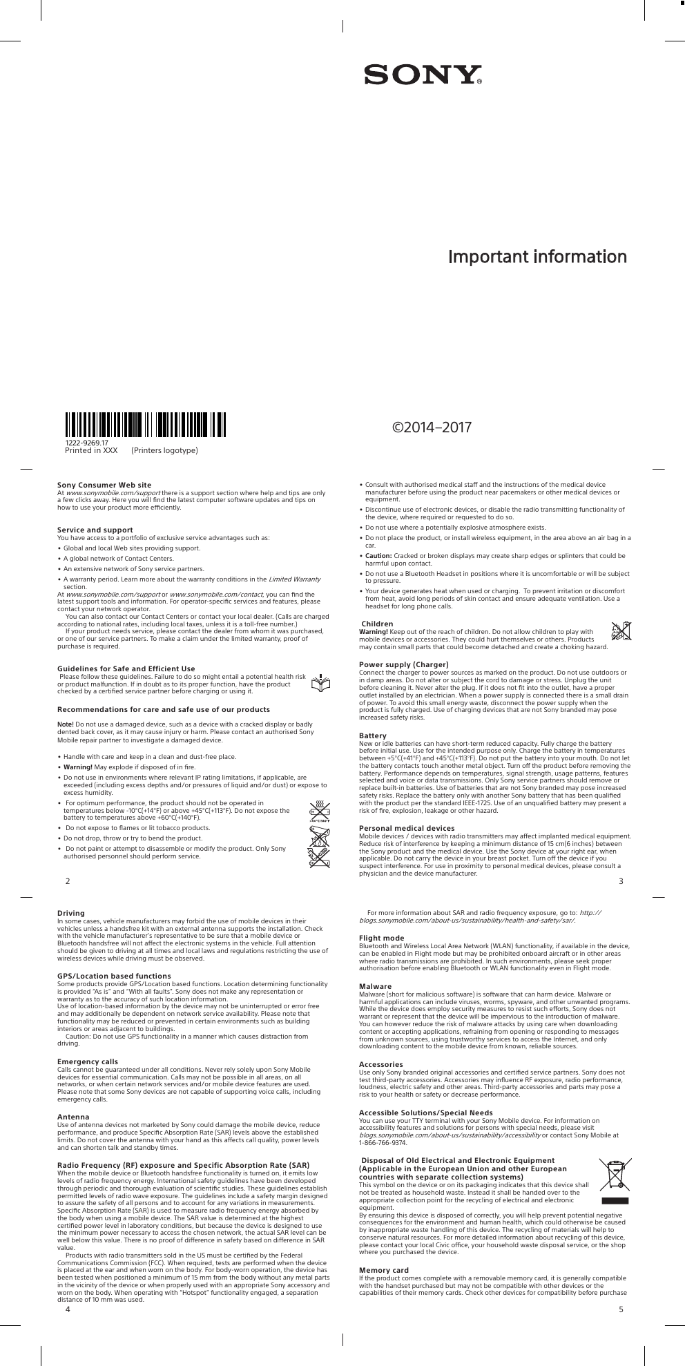 Pri nt ed  in  XXX                                         (Printers     logotype)1222-9269.17©2014–2017Important informationSony Consumer Web siteAt www.sonymobile.com/support there is a support section where help and tips are onlya few clicks away. Here you will ﬁnd the latest computer software updates and tips onhow to use your product more eciently.Service and supportYou have access to a portfolio of exclusive service advantages such as:•Global and local Web sites providing support.•A global network of Contact Centers.•An extensive network of Sony service partners.•A warranty period. Learn more about the warranty conditions in the Limited Warrantysection.At www.sonymobile.com/support or www.sonymobile.com/contact, you can ﬁnd thelatest support tools and information. For operator-speciﬁc services and features, pleasecontact your network operator.You can also contact our Contact Centers or contact your local dealer. (Calls are chargedaccording to national rates, including local taxes, unless it is a toll-free number.)If your product needs service, please contact the dealer from whom it was purchased,or one of our service partners. To make a claim under the limited warranty, proof ofpurchase is required.Guidelines for Safe and Efficient UsePlease follow these guidelines. Failure to do so might entail a potential health riskor product malfunction. If in doubt as to its proper function, have the productchecked by a certiﬁed service partner before charging or using it.Recommendations for care and safe use of our productsNote! Do not use a damaged device, such as a device with a cracked display or badlydented back cover, as it may cause injury or harm. Please contact an authorised SonyMobile repair partner to investigate a damaged device.•Handle with care and keep in a clean and dust-free place.• Warning! May explode if disposed of in ﬁre.•Do not use in environments where relevant IP rating limitations, if applicable, areexceeded (including excess depths and/or pressures of liquid and/or dust) or expose toexcess humidity.•For optimum performance, the product should not be operated intemperatures below -10°C(+14°F) or above +45°C(+113°F). Do not expose thebattery to temperatures above +60°C(+140°F).•Do not expose to ﬂames or lit tobacco products.•Do not drop, throw or try to bend the product.•Do not paint or attempt to disassemble or modify the product. Only Sonyauthorised personnel should perform service.2•Consult with authorised medical sta and the instructions of the medical devicemanufacturer before using the product near pacemakers or other medical devices orequipment.•Discontinue use of electronic devices, or disable the radio transmitting functionality ofthe device, where required or requested to do so.•Do not use where a potentially explosive atmosphere exists.•Do not place the product, or install wireless equipment, in the area above an air bag in acar.• Caution: Cracked or broken displays may create sharp edges or splinters that could beharmful upon contact.•Do not use a Bluetooth Headset in positions where it is uncomfortable or will be subjectto pressure.•Your device generates heat when used or charging.  To prevent irritation or discomfortfrom heat, avoid long periods of skin contact and ensure adequate ventilation. Use aheadset for long phone calls.ChildrenWarning! Keep out of the reach of children. Do not allow children to play withmobile devices or accessories. They could hurt themselves or others. Productsmay contain small parts that could become detached and create a choking hazard.Power supply (Charger)Connect the charger to power sources as marked on the product. Do not use outdoors orin damp areas. Do not alter or subject the cord to damage or stress. Unplug the unitbefore cleaning it. Never alter the plug. If it does not ﬁt into the outlet, have a properoutlet installed by an electrician. When a power supply is connected there is a small drainof power. To avoid this small energy waste, disconnect the power supply when theproduct is fully charged. Use of charging devices that are not Sony branded may poseincreased safety risks.BatteryNew or idle batteries can have short-term reduced capacity. Fully charge the batterybefore initial use. Use for the intended purpose only. Charge the battery in temperaturesbetween +5°C(+41°F) and +45°C(+113°F). Do not put the battery into your mouth. Do not letthe battery contacts touch another metal object. Turn o the product before removing thebattery. Performance depends on temperatures, signal strength, usage patterns, featuresselected and voice or data transmissions. Only Sony service partners should remove orreplace built-in batteries. Use of batteries that are not Sony branded may pose increasedsafety risks. Replace the battery only with another Sony battery that has been qualiﬁedwith the product per the standard IEEE-1725. Use of an unqualiﬁed battery may present arisk of ﬁre, explosion, leakage or other hazard.Personal medical devicesMobile devices / devices with radio transmitters may aect implanted medical equipment.Reduce risk of interference by keeping a minimum distance of 15 cm(6 inches) betweenthe Sony product and the medical device. Use the Sony device at your right ear, whenapplicable. Do not carry the device in your breast pocket. Turn o the device if yoususpect interference. For use in proximity to personal medical devices, please consult aphysician and the device manufacturer.3DrivingIn some cases, vehicle manufacturers may forbid the use of mobile devices in theirvehicles unless a handsfree kit with an external antenna supports the installation. Checkwith the vehicle manufacturer&apos;s representative to be sure that a mobile device orBluetooth handsfree will not aect the electronic systems in the vehicle. Full attentionshould be given to driving at all times and local laws and regulations restricting the use ofwireless devices while driving must be observed.GPS/Location based functionsSome products provide GPS/Location based functions. Location determining functionalityis provided “As is” and “With all faults”. Sony does not make any representation orwarranty as to the accuracy of such location information.Use of location-based information by the device may not be uninterrupted or error freeand may additionally be dependent on network service availability. Please note thatfunctionality may be reduced or prevented in certain environments such as buildinginteriors or areas adjacent to buildings.Caution: Do not use GPS functionality in a manner which causes distraction fromdriving.Emergency callsCalls cannot be guaranteed under all conditions. Never rely solely upon Sony Mobiledevices for essential communication. Calls may not be possible in all areas, on allnetworks, or when certain network services and/or mobile device features are used.Please note that some Sony devices are not capable of supporting voice calls, includingemergency calls.AntennaUse of antenna devices not marketed by Sony could damage the mobile device, reduceperformance, and produce Speciﬁc Absorption Rate (SAR) levels above the establishedlimits. Do not cover the antenna with your hand as this aects call quality, power levelsand can shorten talk and standby times.Radio Frequency (RF) exposure and Specific Absorption Rate (SAR)When the mobile device or Bluetooth handsfree functionality is turned on, it emits lowlevels of radio frequency energy. International safety guidelines have been developedthrough periodic and thorough evaluation of scientiﬁc studies. These guidelines establishpermitted levels of radio wave exposure. The guidelines include a safety margin designedto assure the safety of all persons and to account for any variations in measurements.Speciﬁc Absorption Rate (SAR) is used to measure radio frequency energy absorbed bythe body when using a mobile device. The SAR value is determined at the highestcertiﬁed power level in laboratory conditions, but because the device is designed to usethe minimum power necessary to access the chosen network, the actual SAR level can bewell below this value. There is no proof of dierence in safety based on dierence in SARvalue.Products with radio transmitters sold in the US must be certiﬁed by the FederalCommunications Commission (FCC). When required, tests are performed when the deviceis placed at the ear and when worn on the body. For body-worn operation, the device hasbeen tested when positioned a minimum of 15 mm from the body without any metal partsin the vicinity of the device or when properly used with an appropriate Sony accessory andworn on the body. When operating with “Hotspot” functionality engaged, a separationdistance of 10 mm was used.4For more information about SAR and radio frequency exposure, go to: http://blogs.sonymobile.com/about-us/sustainability/health-and-safety/sar/.Flight modeBluetooth and Wireless Local Area Network (WLAN) functionality, if available in the device,can be enabled in Flight mode but may be prohibited onboard aircraft or in other areaswhere radio transmissions are prohibited. In such environments, please seek properauthorisation before enabling Bluetooth or WLAN functionality even in Flight mode.MalwareMalware (short for malicious software) is software that can harm device. Malware orharmful applications can include viruses, worms, spyware, and other unwanted programs.While the device does employ security measures to resist such eorts, Sony does notwarrant or represent that the device will be impervious to the introduction of malware.You can however reduce the risk of malware attacks by using care when downloadingcontent or accepting applications, refraining from opening or responding to messagesfrom unknown sources, using trustworthy services to access the Internet, and onlydownloading content to the mobile device from known, reliable sources.AccessoriesUse only Sony branded original accessories and certiﬁed service partners. Sony does nottest third-party accessories. Accessories may inﬂuence RF exposure, radio performance,loudness, electric safety and other areas. Third-party accessories and parts may pose arisk to your health or safety or decrease performance.Accessible Solutions/Special NeedsYou can use your TTY terminal with your Sony Mobile device. For information onaccessibility features and solutions for persons with special needs, please visitblogs.sonymobile.com/about-us/sustainability/accessibility or contact Sony Mobile at1-866-766-9374.Disposal of Old Electrical and Electronic Equipment(Applicable in the European Union and other Europeancountries with separate collection systems)This symbol on the device or on its packaging indicates that this device shallnot be treated as household waste. Instead it shall be handed over to theappropriate collection point for the recycling of electrical and electronicequipment.By ensuring this device is disposed of correctly, you will help prevent potential negativeconsequences for the environment and human health, which could otherwise be causedby inappropriate waste handling of this device. The recycling of materials will help toconserve natural resources. For more detailed information about recycling of this device,please contact your local Civic oce, your household waste disposal service, or the shopwhere you purchased the device.Memory cardIf the product comes complete with a removable memory card, it is generally compatiblewith the handset purchased but may not be compatible with other devices or thecapabilities of their memory cards. Check other devices for compatibility before purchase5