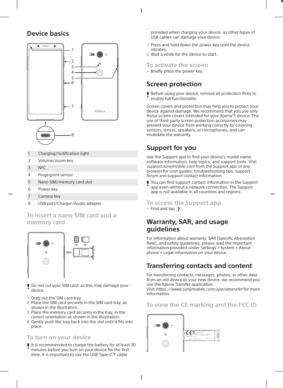 Device basics478265131Charging/notiﬁcation light2 Volume/zoom key3 NFC4 Fingerprint sensor5 Nano SIM/memory card slot6 Power key7 Camera key8 USB port/Charger/Audio adapterTo insert a nano SIM card and amemory cardDo not cut your SIM card, as this may damage yourdevice.1Drag out the SIM card tray.2Place the SIM card securely in the SIM card tray, asshown in the illustration.3Place the memory card securely in the tray, in thecorrect orientation as shown in the illustration.4Gently push the tray back into the slot until it ﬁts intoplace.To turn on your deviceIt is recommended to charge the battery for at least 30minutes before you turn on your device for the ﬁrsttime. It is important to use the USB Type-C™ cableprovided when charging your device, as other types ofUSB cables can damage your device.1Press and hold down the power key until the devicevibrates.2Wait a while for the device to start.To activate the screen•Brieﬂy press the power key.Screen protectionBefore using your device, remove all protection ﬁlms toenable full functionality.Screen covers and protectors may help you to protect yourdevice against damage. We recommend that you use onlythose screen covers intended for your Xperia™ device. Theuse of third-party screen protection accessories mayprevent your device from working correctly by coveringsensors, lenses, speakers, or microphones, and caninvalidate the warranty.Support for youUse the Support app to ﬁnd your device’s model name,software information, help topics, and support tools. Visitsupport.sonymobile.com from the Support app or anybrowser for user guides, troubleshooting tips, supportforum and support contact information.You can ﬁnd support contact information in the Supportapp even without a network connection. The Supportapp is not available in all countries and regions.To access the Support app•Find and tap  .Warranty, SAR, and usageguidelinesFor information about warranty, SAR (Speciﬁc AbsorptionRate), and safety guidelines, please read the Importantinformation provided under Settings &gt; System &gt; Aboutphone &gt; Legal information on your device.Transferring contacts and contentFor transferring contacts, messages, photos, or other datafrom an old device to your new device, we recommend youuse the Xperia Transfer application.Visit https://www.sonymobile.com/xperiatransfer for moreinformation.To view the CE marking and the FCC IDTYPE:PM-0000-XX       00W01SI 0000-0000IMEI    :00000000-000000-0IMEI-2:00000000-000000-0Model:X0000FCC ID:PY7-00000XMade in XxxxxxxxSony Mobile Communications Inc.