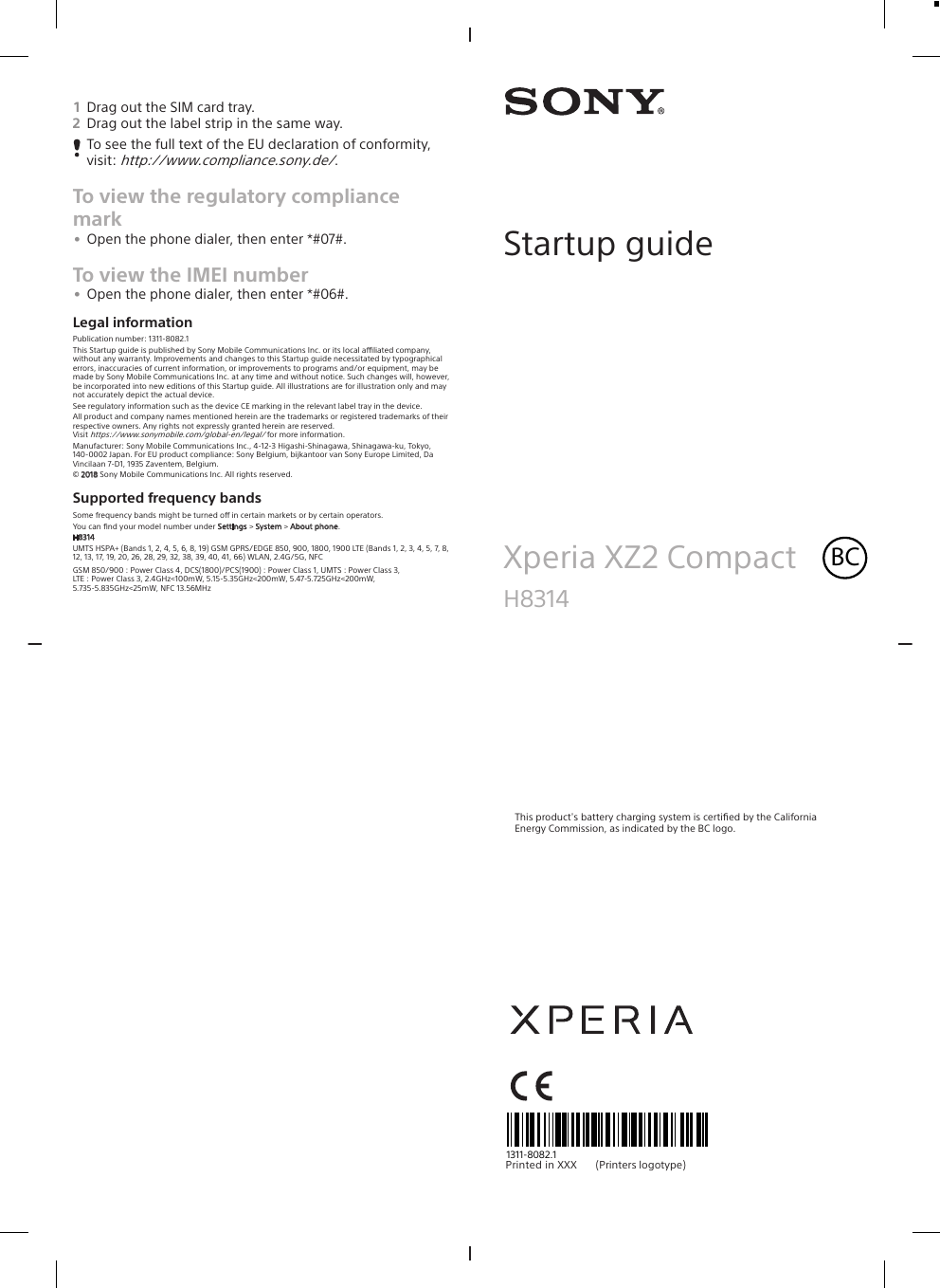1Drag out the SIM card tray.2Drag out the label strip in the same way.To see the full text of the EU declaration of conformity,visit: http://www.compliance.sony.de/.To view the regulatory compliancemark•Open the phone dialer, then enter *#07#.To view the IMEI number•Open the phone dialer, then enter *#06#.Legal informationPublication number: 1311-8082.1This Startup guide is published by Sony Mobile Communications Inc. or its local aliated company,without any warranty. Improvements and changes to this Startup guide necessitated by typographicalerrors, inaccuracies of current information, or improvements to programs and/or equipment, may bemade by Sony Mobile Communications Inc. at any time and without notice. Such changes will, however,be incorporated into new editions of this Startup guide. All illustrations are for illustration only and maynot accurately depict the actual device.See regulatory information such as the device CE marking in the relevant label tray in the device.All product and company names mentioned herein are the trademarks or registered trademarks of theirrespective owners. Any rights not expressly granted herein are reserved.Visit https://www.sonymobile.com/global-en/legal/ for more information.Manufacturer: Sony Mobile Communications Inc., 4-12-3 Higashi-Shinagawa, Shinagawa-ku, Tokyo,140-0002 Japan. For EU product compliance: Sony Belgium, bijkantoor van Sony Europe Limited, DaVincilaan 7-D1, 1935 Zaventem, Belgium.© 2018 Sony Mobile Communications Inc. All rights reserved.Supported frequency bandsSome frequency bands might be turned o in certain markets or by certain operators.You can ﬁnd your model number under Settings &gt; System &gt; About phone.H8314UMTS HSPA+ (Bands 1, 2, 4, 5, 6, 8, 19) GSM GPRS/EDGE 850, 900, 1800, 1900 LTE (Bands 1, 2, 3, 4, 5, 7, 8,12, 13, 17, 19, 20, 26, 28, 29, 32, 38, 39, 40, 41, 66) WLAN, 2.4G/5G, NFCGSM 850/900 : Power Class 4, DCS(1800)/PCS(1900) : Power Class 1, UMTS : Power Class 3,LTE : Power Class 3, 2.4GHz&lt;100mW, 5.15-5.35GHz&lt;200mW, 5.47-5.725GHz&lt;200mW,5.735-5.835GHz&lt;25mW, NFC 13.56MHzStartup guideXperia XZ2 Compact BCH8314This product&apos;s battery charging system is certiﬁed by the CaliforniaEnergy Commission, as indicated by the BC logo.1311-8082.1Pri nt ed  in  XXX                                         (Printers     logotype)