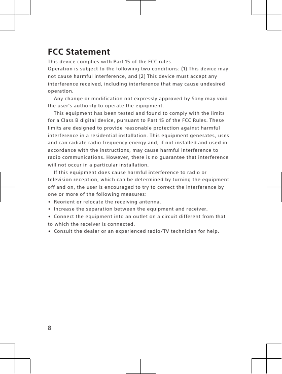 FCC StatementThis device complies with Part 15 of the FCC rules.Operation is subject to the following two conditions: (1) This device maynot cause harmful interference, and (2) This device must accept anyinterference received, including interference that may cause undesiredoperation.Any change or modification not expressly approved by Sony may voidthe user&apos;s authority to operate the equipment.This equipment has been tested and found to comply with the limitsfor a Class B digital device, pursuant to Part 15 of the FCC Rules. Theselimits are designed to provide reasonable protection against harmfulinterference in a residential installation. This equipment generates, usesand can radiate radio frequency energy and, if not installed and used inaccordance with the instructions, may cause harmful interference toradio communications. However, there is no guarantee that interferencewill not occur in a particular installation.If this equipment does cause harmful interference to radio ortelevision reception, which can be determined by turning the equipmentoff and on, the user is encouraged to try to correct the interference byone or more of the following measures:•Reorient or relocate the receiving antenna.•Increase the separation between the equipment and receiver.•Connect the equipment into an outlet on a circuit different from thatto which the receiver is connected.•Consult the dealer or an experienced radio/TV technician for help.8