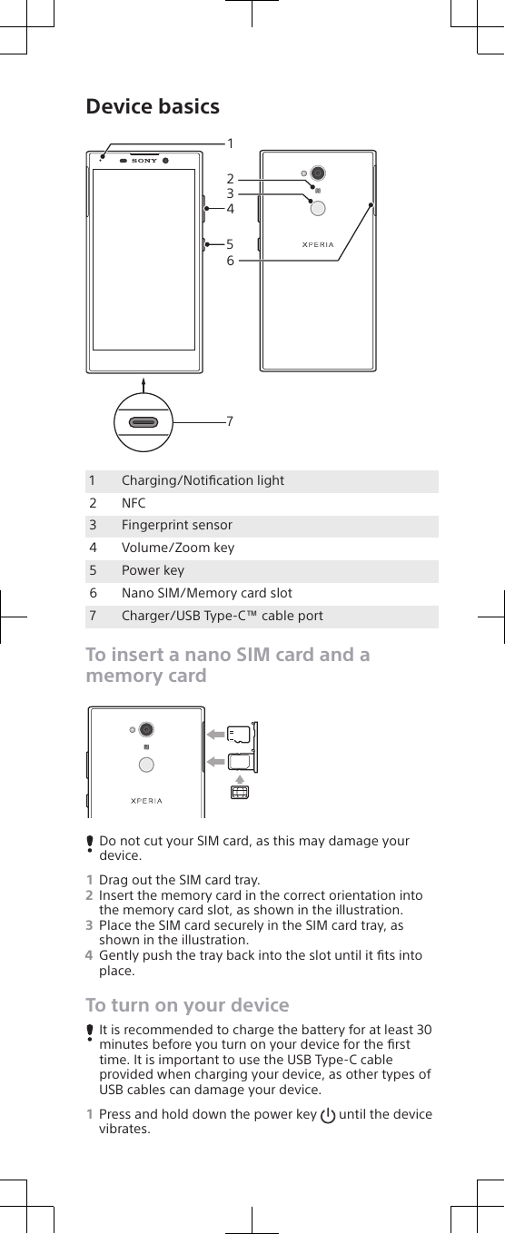 Device basics41523671Charging/Notiﬁcation light2 NFC3 Fingerprint sensor4 Volume/Zoom key5 Power key6 Nano SIM/Memory card slot7 Charger/USB Type-C™ cable portTo insert a nano SIM card and amemory cardDo not cut your SIM card, as this may damage yourdevice.1Drag out the SIM card tray.2Insert the memory card in the correct orientation intothe memory card slot, as shown in the illustration.3Place the SIM card securely in the SIM card tray, asshown in the illustration.4Gently push the tray back into the slot until it ﬁts intoplace.To turn on your deviceIt is recommended to charge the battery for at least 30minutes before you turn on your device for the ﬁrsttime. It is important to use the USB Type-C cableprovided when charging your device, as other types ofUSB cables can damage your device.1Press and hold down the power key   until the devicevibrates.