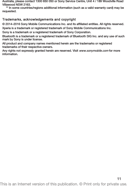 Australia, please contact 1300 650 050 or Sony Service Centre, Unit 4 / 189 Woodville RoadVillawood NSW 2163.** In some countries/regions additional information (such as a valid warranty card) may berequested.Trademarks, acknowledgements and copyright© 2014–2016 Sony Mobile Communications Inc. and its affiliated entities. All rights reserved.Xperia is a trademark or registered trademark of Sony Mobile Communications Inc.Sony is a trademark or a registered trademark of Sony Corporation.Bluetooth is a trademark or a registered trademark of Bluetooth SIG Inc. and any use of suchmark by Sony is under license.All product and company names mentioned herein are the trademarks or registeredtrademarks of their respective owners.Any rights not expressly granted herein are reserved. Visit www.sonymobile.com for moreinformation.11This is an Internet version of this publication. © Print only for private use.