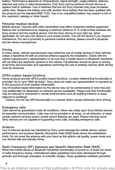 battery. Performance depends on temperatures, signal strength, usage patterns, featuresselected and voice or data transmissions. Only Sony service partners should remove orreplace built-in batteries. Use of batteries that are not Sony branded may pose increasedsafety risks. Replace the battery only with another Sony battery that has been qualified withthe product per the standard IEEE-1725. Use of an unqualified battery may present a risk offire, explosion, leakage or other hazard.Personal medical devicesMobile devices / devices with radio transmitters may affect implanted medical equipment.Reduce risk of interference by keeping a minimum distance of 15 cm(6 inches) between theSony product and the medical device. Use the Sony device at your right ear, whenapplicable. Do not carry the device in your breast pocket. Turn off the device if you suspectinterference. For use in proximity to personal medical devices, please consult a physicianand the device manufacturer.DrivingIn some cases, vehicle manufacturers may forbid the use of mobile devices in their vehiclesunless a handsfree kit with an external antenna supports the installation. Check with thevehicle manufacturer&apos;s representative to be sure that a mobile device or Bluetooth handsfreewill not affect the electronic systems in the vehicle. Full attention should be given to drivingat all times and local laws and regulations restricting the use of wireless devices while drivingmust be observed.GPS/Location based functionsSome products provide GPS/Location based functions. Location determining functionality isprovided “As is” and “With all faults”. Sony does not make any representation or warranty asto the accuracy of such location information.Use of location-based information by the device may not be uninterrupted or error free andmay additionally be dependent on network service availability. Please note that functionalitymay be reduced or prevented in certain environments such as building interiors or areasadjacent to buildings.Caution: Do not use GPS functionality in a manner which causes distraction from driving.Emergency callsCalls cannot be guaranteed under all conditions. Never rely solely upon Sony Mobile devicesfor essential communication. Calls may not be possible in all areas, on all networks, or whencertain network services and/or mobile device features are used. Please note that someSony devices are not capable of supporting voice calls, including emergency calls.AntennaUse of antenna devices not marketed by Sony could damage the mobile device, reduceperformance, and produce Specific Absorption Rate (SAR) levels above the establishedlimits. Do not cover the antenna with your hand as this affects call quality, power levels andcan shorten talk and standby times.Radio Frequency (RF) exposure and Specific Absorption Rate (SAR)When the mobile device or Bluetooth handsfree functionality is turned on, it emits low levelsof radio frequency energy. International safety guidelines have been developed throughperiodic and thorough evaluation of scientific studies. These guidelines establish permitted4This is an Internet version of this publication. © Print only for private use.