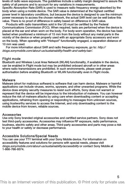 levels of radio wave exposure. The guidelines include a safety margin designed to assure thesafety of all persons and to account for any variations in measurements.Specific Absorption Rate (SAR) is used to measure radio frequency energy absorbed by thebody when using a mobile device. The SAR value is determined at the highest certifiedpower level in laboratory conditions, but because the device is designed to use the minimumpower necessary to access the chosen network, the actual SAR level can be well below thisvalue. There is no proof of difference in safety based on difference in SAR value.Products with radio transmitters sold in the US must be certified by the FederalCommunications Commission (FCC). When required, tests are performed when the device isplaced at the ear and when worn on the body. For body-worn operation, the device has beentested when positioned a minimum of 15 mm from the body without any metal parts in thevicinity of the device or when properly used with an appropriate Sony accessory and wornon the body. When operating with “Hotspot” functionality engaged, a separation distance of10 mm was used.For more information about SAR and radio frequency exposure, go to: http://blogs.sonymobile.com/about-us/sustainability/health-and-safety/sar/.Flight modeBluetooth and Wireless Local Area Network (WLAN) functionality, if available in the device,can be enabled in Flight mode but may be prohibited onboard aircraft or in other areaswhere radio transmissions are prohibited. In such environments, please seek properauthorisation before enabling Bluetooth or WLAN functionality even in Flight mode.MalwareMalware (short for malicious software) is software that can harm device. Malware or harmfulapplications can include viruses, worms, spyware, and other unwanted programs. While thedevice does employ security measures to resist such efforts, Sony does not warrant orrepresent that the device will be impervious to the introduction of malware. You can howeverreduce the risk of malware attacks by using care when downloading content or acceptingapplications, refraining from opening or responding to messages from unknown sources,using trustworthy services to access the Internet, and only downloading content to themobile device from known, reliable sources.AccessoriesUse only Sony branded original accessories and certified service partners. Sony does nottest third-party accessories. Accessories may influence RF exposure, radio performance,loudness, electric safety and other areas. Third-party accessories and parts may pose a riskto your health or safety or decrease performance.Accessible Solutions/Special NeedsYou can use your TTY terminal with your Sony Mobile device. For information onaccessibility features and solutions for persons with special needs, please visitblogs.sonymobile.com/about-us/sustainability/accessibility or contact Sony Mobile at1-866-766-9374.5This is an Internet version of this publication. © Print only for private use.