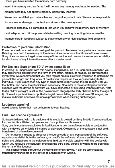 •Check you have inserted the memory card correctly.•Insert the memory card as far as it will go into any memory card adapter needed. Thememory card may not operate properly unless fully inserted.•We recommend that you make a backup copy of important data. We are not responsiblefor any loss or damage to content you store on the memory card.•Recorded data may be damaged or lost when you remove the memory card or memorycard adapter, turn off the power while formatting, reading or writing data, or use thememory card in locations subject to static electricity or high electrical field emissions.Protection of personal informationErase personal data before disposing of the product. To delete data, perform a master reset.Deleting data from the memory of the device does not ensure that it cannot be recovered.Sony does not warrant against recovery of information and does not assume responsibilityfor disclosure of any information even after a master reset.For Devices Supporting 3D Viewing capabilitiesIn viewing 3D images shot with this device, if applicable, on a 3D-compatible monitor, youmay experience discomfort in the form of eye strain, fatigue, or nausea. To prevent thesesymptoms, we recommend that you take regular breaks. However, you need to determine foryourself the length and frequency of breaks you require, as they vary according to theindividual. If you experience any type of discomfort, stop viewing the 3D images until youfeel better, and consult a physician as necessary. Also refer to the operating instructionssupplied with the device or software you have connected or are using with this device. Notethat a child’s eyesight is still at the development stage (particularly children below the age of6). Consult a pediatrician or ophthalmologist before letting your child view 3D images, andmake sure he/she observes the above precautions when viewing such images.Loudness warning!Avoid volume levels that may be harmful to your hearing.End user licence agreementSoftware delivered with this device and its media is owned by Sony Mobile CommunicationsInc., and/or its affiliated companies and its suppliers and licensors.Sony grants you a non-exclusive limited licence to use the software solely in conjunctionwith the device on which it is installed or delivered. Ownership of the software is not sold,transferred or otherwise conveyed.Do not use any means to discover the source code or any component of the software,reproduce and distribute the software, or modify the software. You are entitled to transferrights and obligations to the software to a third party, solely together with the device withwhich you received the software, provided the third party agrees in writing to be bound bythe terms of this Licence.This licence exists throughout the useful life of this device. It can be terminated bytransferring your rights to the device to a third party in writing.7This is an Internet version of this publication. © Print only for private use.