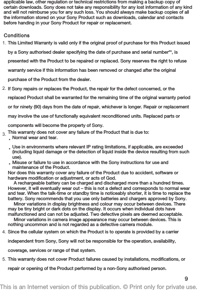 applicable law, other regulation or technical restrictions from making a backup copy ofcertain downloads. Sony does not take any responsibility for any lost information of any kindand will not reimburse you for any such loss. You should always make backup copies of allthe information stored on your Sony Product such as downloads, calendar and contactsbefore handing in your Sony Product for repair or replacement.Conditions1. This Limited Warranty is valid only if the original proof of purchase for this Product issuedby a Sony authorised dealer specifying the date of purchase and serial number**, ispresented with the Product to be repaired or replaced. Sony reserves the right to refusewarranty service if this information has been removed or changed after the originalpurchase of the Product from the dealer.2. If Sony repairs or replaces the Product, the repair for the defect concerned, or thereplaced Product shall be warranted for the remaining time of the original warranty periodor for ninety (90) days from the date of repair, whichever is longer. Repair or replacementmay involve the use of functionally equivalent reconditioned units. Replaced parts orcomponents will become the property of Sony.3. This warranty does not cover any failure of the Product that is due to:•Normal wear and tear.•Use in environments where relevant IP rating limitations, if applicable, are exceeded(including liquid damage or the detection of liquid inside the device resulting from suchuse).•Misuse or failure to use in accordance with the Sony instructions for use andmaintenance of the Product.Nor does this warranty cover any failure of the Product due to accident, software orhardware modification or adjustment, or acts of God.A rechargeable battery can be charged and discharged more than a hundred times.However, it will eventually wear out – this is not a defect and corresponds to normal wearand tear. When the talk-time or standby time is noticeably shorter, it is time to replace thebattery. Sony recommends that you use only batteries and chargers approved by Sony.Minor variations in display brightness and colour may occur between devices. Theremay be tiny bright or dark dots on the display. It occurs when individual dots havemalfunctioned and can not be adjusted. Two defective pixels are deemed acceptable.Minor variations in camera image appearance may occur between devices. This isnothing uncommon and is not regarded as a defective camera module.4. Since the cellular system on which the Product is to operate is provided by a carrierindependent from Sony, Sony will not be responsible for the operation, availability,coverage, services or range of that system.5. This warranty does not cover Product failures caused by installations, modifications, orrepair or opening of the Product performed by a non-Sony authorised person.9This is an Internet version of this publication. © Print only for private use.