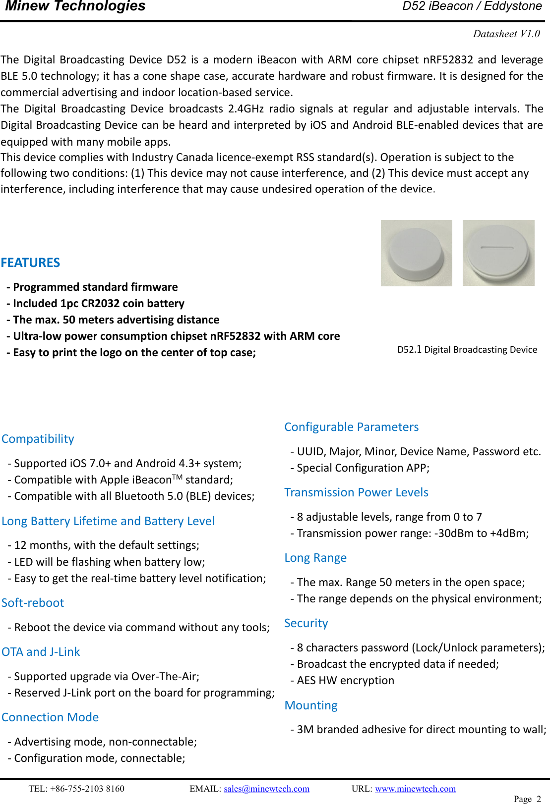 TEL: +86-755-2103 8160 EMAIL: sales@minewtech.com URL: www.minewtech.comPage 2Minew TechnologiesD52 iBeacon / EddystoneDatasheet V1.0The Digital Broadcasting Device D52 is a modern iBeacon with ARM core chipset nRF52832 and leverageBLE 5.0 technology; it has a cone shape case, accurate hardware and robust firmware. It is designed for thecommercial advertising and indoor location-based service.The Digital Broadcasting Device broadcasts 2.4GHz radio signals at regular and adjustable intervals. TheDigital Broadcasting Device can be heard and interpreted by iOS and Android BLE-enabled devices that areequipped with many mobile apps.This device complies with Industry Canada licence-exempt RSS standard(s). Operation is subject to the following two conditions: (1) This device may not cause interference, and (2) This device must accept any interference, including interference that may cause undesired operation of the device.  FEATURES- Programmed standard firmware- Included 1pc CR2032 coin battery- The max. 50 meters advertising distance- Ultra-low power consumption chipset nRF52832 with ARM core- Easy to print the logo on the center of top case;SPECIFICATIOND52.1 Digital Broadcasting DeviceCompatibility- Supported iOS 7.0+ and Android 4.3+ system;- Compatible with Apple iBeaconTM standard;- Compatible with all Bluetooth 5.0 (BLE) devices;Long Battery Lifetime and Battery Level- 12 months, with the default settings;- LED will be flashing when battery low;- Easy to get the real-time battery level notification;Soft-reboot- Reboot the device via command without any tools;OTA and J-Link- Supported upgrade via Over-The-Air;- Reserved J-Link port on the board for programming;Connection Mode- Advertising mode, non-connectable;- Configuration mode, connectable;Configurable Parameters- UUID, Major, Minor, Device Name, Password etc.- Special Configuration APP;Transmission Power Levels- 8 adjustable levels, range from 0 to 7- Transmission power range: -30dBm to +4dBm;Long Range- The max. Range 50 meters in the open space;- The range depends on the physical environment;Security- 8 characters password (Lock/Unlock parameters);- Broadcast the encrypted data if needed;- AES HW encryptionMounting- 3M branded adhesive for direct mounting to wall;