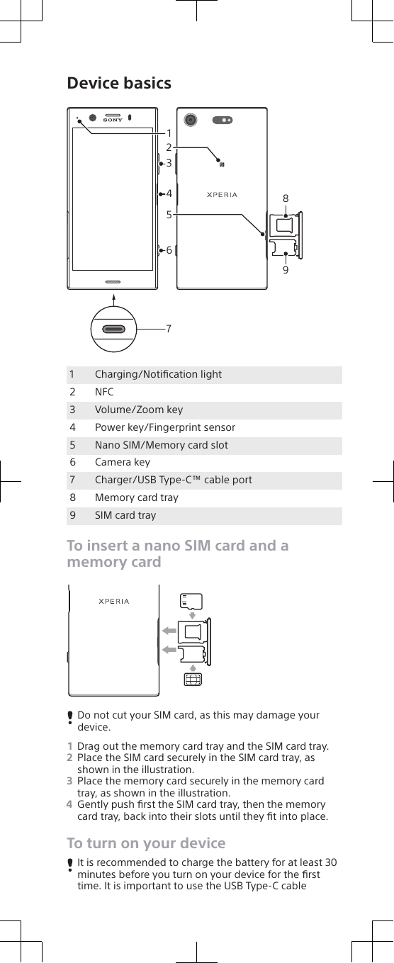 Device basics3142658971 Charging/Notiﬁcation light2 NFC3 Volume/Zoom key4 Power key/Fingerprint sensor5 Nano SIM/Memory card slot6 Camera key7 Charger/USB Type-C™ cable port8 Memory card tray9 SIM card trayTo insert a nano SIM card and amemory cardDo not cut your SIM card, as this may damage yourdevice.1Drag out the memory card tray and the SIM card tray.2Place the SIM card securely in the SIM card tray, asshown in the illustration.3Place the memory card securely in the memory cardtray, as shown in the illustration.4Gently push ﬁrst the SIM card tray, then the memorycard tray, back into their slots until they ﬁt into place.To turn on your deviceIt is recommended to charge the battery for at least 30minutes before you turn on your device for the ﬁrsttime. It is important to use the USB Type-C cable