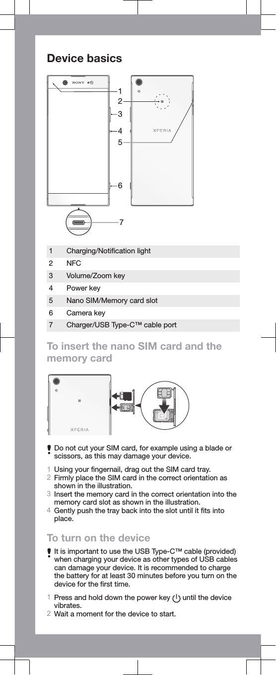 Device basics76312541Charging/Notiﬁcation light2 NFC3 Volume/Zoom key4 Power key5 Nano SIM/Memory card slot6 Camera key7 Charger/USB Type-C™ cable portTo insert the nano SIM card and thememory cardDo not cut your SIM card, for example using a blade orscissors, as this may damage your device.1Using your ﬁngernail, drag out the SIM card tray.2Firmly place the SIM card in the correct orientation asshown in the illustration.3Insert the memory card in the correct orientation into thememory card slot as shown in the illustration.4Gently push the tray back into the slot until it ﬁts intoplace.To turn on the deviceIt is important to use the USB Type-C™ cable (provided)when charging your device as other types of USB cablescan damage your device. It is recommended to chargethe battery for at least 30 minutes before you turn on thedevice for the ﬁrst time.1Press and hold down the power key   until the devicevibrates.2Wait a moment for the device to start.