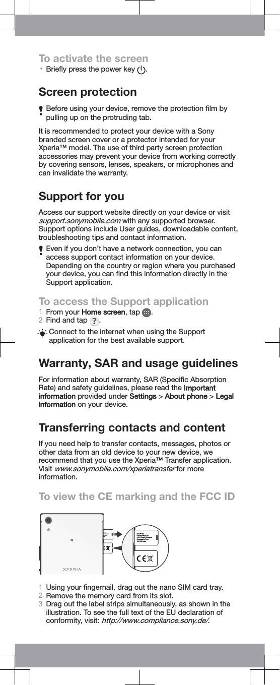 To activate the screen•Brieﬂy press the power key  .Screen protectionBefore using your device, remove the protection ﬁlm bypulling up on the protruding tab.It is recommended to protect your device with a Sonybranded screen cover or a protector intended for yourXperia™ model. The use of third party screen protectionaccessories may prevent your device from working correctlyby covering sensors, lenses, speakers, or microphones andcan invalidate the warranty.Support for youAccess our support website directly on your device or visitsupport.sonymobile.com with any supported browser.Support options include User guides, downloadable content,troubleshooting tips and contact information.Even if you don’t have a network connection, you canaccess support contact information on your device.Depending on the country or region where you purchasedyour device, you can ﬁnd this information directly in theSupport application.To access the Support application1From your Home screen, tap  .2Find and tap  .Connect to the internet when using the Supportapplication for the best available support.Warranty, SAR and usage guidelinesFor information about warranty, SAR (Speciﬁc AbsorptionRate) and safety guidelines, please read the Importantinformation provided under Settings &gt; About phone &gt; Legalinformation on your device.Transferring contacts and contentIf you need help to transfer contacts, messages, photos orother data from an old device to your new device, werecommend that you use the Xperia™ Transfer application.Visit www.sonymobile.com/xperiatransfer for moreinformation.To view the CE marking and the FCC IDe ations Inc. shi-Shinagawa, -ku Tokyo, apan Sony Mobile Communications Inc. 4-12-3 Higashi-Shinagawa, Shinagawa-ku Tokyo, 140-0002 Japan 1Using your ﬁngernail, drag out the nano SIM card tray.2Remove the memory card from its slot.3Drag out the label strips simultaneously, as shown in theillustration. To see the full text of the EU declaration ofconformity, visit: http://www.compliance.sony.de/.