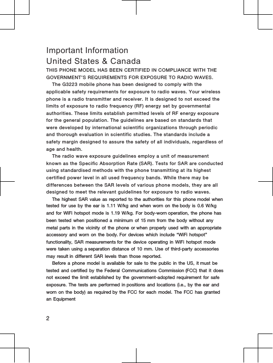 Important InformationUnited States &amp; CanadaTHIS PHONE MODEL HAS BEEN CERTIFIED IN COMPLIANCE WITH THE GOVERNMENT’S REQUIREMENTS FOR EXPOSURE TO RADIO WAVES.The G3223 mobile phone has been designed to comply with the applicable safety requirements for exposure to radio waves. Your wireless phone is a radio transmitter and receiver. It is designed to not exceed the limits of exposure to radio frequency (RF) energy set by governmental authorities. These limits establish permitted levels of RF energy exposure for the general population. The guidelines are based on standards that were developed by international scientific organizations through periodic and thorough evaluation in scientific studies. The standards include a safety margin designed to assure the safety of all individuals, regardless of age and health.The radio wave exposure guidelines employ a unit of measurement known as the Specific Absorption Rate (SAR). Tests for SAR are conducted using standardised methods with the phone transmitting at its highest certified power level in all used frequency bands. While there may be differences between the SAR levels of various phone models, they are all designed to meet the relevant guidelines for exposure to radio waves.The highest SAR value as reported to the authorities for this phone model when tested for use by the ear is 1.11 W/kg and when worn on the body is 0.6 W/kg and for WiFi hotspot mode is 1.19 W/kg. For body-worn operation, the phone has been tested when positioned a minimum of 15 mm from the body without any metal parts in the vicinity of the phone or when properly used with an appropriate accessory and worn on the body. For devices which include “WiFi hotspot” functionality, SAR measurements for the device operating in WiFi hotspot mode were taken using a separation distance of 10 mm. Use of third-party accessories may result in different SAR levels than those reported.Before a phone model is available for sale to the public in the US, it must be tested and certified by the Federal Communications Commission (FCC) that it does not exceed the limit established by the government-adopted requirement for safe exposure. The tests are performed in positions and locations (i.e., by the ear and worn on the body) as required by the FCC for each model. The FCC has granted an Equipment2