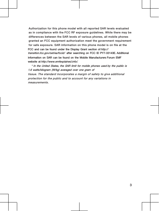 Authorization for this phone model with all reported SAR levels evaluated as in compliance with the FCC RF exposure guidelines. While there may be differences between the SAR levels of various phones, all mobile phones granted an FCC equipment authorization meet the government requirement for safe exposure. SAR information on this phone model is on file at the FCC and can be found under the Display Grant section of http://transition.fcc.gov/oet/ea/fccid/ after searching on FCC ID PY7-33143E. Additional information on SAR can be found on the Mobile Manufacturers Forum EMF website at http://www.emfexplained.info/.* In the United States, the SAR limit for mobile phones used by the public is 1.6 watts/kilogram (W/kg) averaged over one gram oftissue. The standard incorporates a margin of safety to give additionalprotection for the public and to account for any variations inmeasurements.3