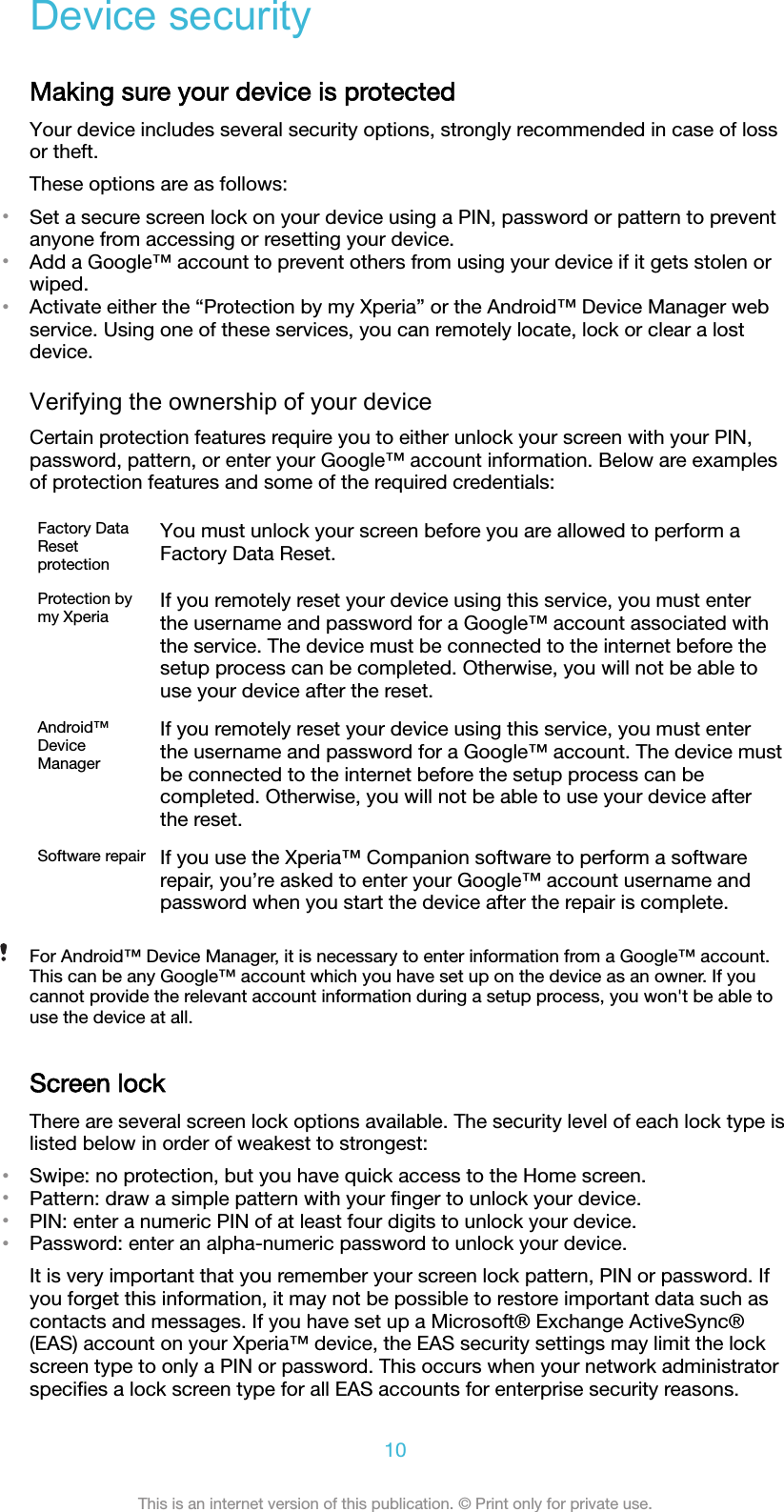 Device securityMaking sure your device is protectedYour device includes several security options, strongly recommended in case of lossor theft.These options are as follows:•Set a secure screen lock on your device using a PIN, password or pattern to preventanyone from accessing or resetting your device.•Add a Google™ account to prevent others from using your device if it gets stolen orwiped.•Activate either the “Protection by my Xperia” or the Android™ Device Manager webservice. Using one of these services, you can remotely locate, lock or clear a lostdevice.Verifying the ownership of your deviceCertain protection features require you to either unlock your screen with your PIN,password, pattern, or enter your Google™ account information. Below are examplesof protection features and some of the required credentials:Factory DataResetprotectionYou must unlock your screen before you are allowed to perform aFactory Data Reset.Protection bymy Xperia If you remotely reset your device using this service, you must enterthe username and password for a Google™ account associated withthe service. The device must be connected to the internet before thesetup process can be completed. Otherwise, you will not be able touse your device after the reset.Android™DeviceManagerIf you remotely reset your device using this service, you must enterthe username and password for a Google™ account. The device mustbe connected to the internet before the setup process can becompleted. Otherwise, you will not be able to use your device afterthe reset.Software repair If you use the Xperia™ Companion software to perform a softwarerepair, you’re asked to enter your Google™ account username andpassword when you start the device after the repair is complete.For Android™ Device Manager, it is necessary to enter information from a Google™ account.This can be any Google™ account which you have set up on the device as an owner. If youcannot provide the relevant account information during a setup process, you won&apos;t be able touse the device at all.Screen lockThere are several screen lock options available. The security level of each lock type islisted below in order of weakest to strongest:•Swipe: no protection, but you have quick access to the Home screen.•Pattern: draw a simple pattern with your ﬁnger to unlock your device.•PIN: enter a numeric PIN of at least four digits to unlock your device.•Password: enter an alpha-numeric password to unlock your device.It is very important that you remember your screen lock pattern, PIN or password. Ifyou forget this information, it may not be possible to restore important data such ascontacts and messages. If you have set up a Microsoft® Exchange ActiveSync®(EAS) account on your Xperia™ device, the EAS security settings may limit the lockscreen type to only a PIN or password. This occurs when your network administratorspeciﬁes a lock screen type for all EAS accounts for enterprise security reasons.10This is an internet version of this publication. © Print only for private use.